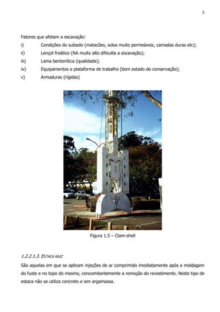 5
Fatores que afetam a escavação:
i) Condições do subsolo (matacões, solos muito permeáveis, camadas duras etc);
ii) Lençol freático (NA muito alto dificulta a escavação);
iii) Lama bentonítica (qualidade);
iv) Equipamentos e plataforma de trabalho (bom estado de conservação);
v) Armaduras (rígidas)
Figura 1.5 – Clam-shell
1.2.2.1.3. ESTACA RAIZ
São aquelas em que se aplicam injeções de ar comprimido imediatamente após a moldagem
do fuste e no topo do mesmo, concomitantemente a remoção do revestimento. Neste tipo de
estaca não se utiliza concreto e sim argamassa.
 