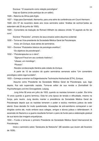 100
Escreve: “O casamento como relação psicológica”.
Viaja ao Quênia (onde participa de um safári).
1926 – Retorna da África pelo Egito.
1927 – Viaja para Darmstadt, Alemanha, para uma série de conferências em Count Hermann.
1928 –Em 07 de novembro deste ano inicia seminário sobre “Análise de sonhos”(estes se
estendem até 25 de junho de 1930).
1929 – Comentário da tradução de Richard Wilhelm do clássico chinês “O segredo da flor de
ouro”.
Escreve “Paracelso”, primeiro de seus ensaios sobre alquimia ocidental.
1930 – Torna-se Vice-presidente da Sociedade Médica Geral de Psicoterapia.
Inicia, em Zurique, duas séries de seminários.
1931 – Escreve “Postulados básicos da psicologia analítica”;
“Os objetivos da psicoterapia”;
1932 – “Psicoterapeutas ou o clero”;
“Sigmund Freud em seu contexto histórico”;
“Ulisses: um monólogo”;
“Picasso”.
Recebe condecoração literária pela cidade de Zurique.
A partir de 12 de outubro dá quatro seminários semanais sobre “Um comentário
psicológico sobre ioga kundalini”.
1933 – Começa a ensinar na Eidgenössische Technische Hochschule (ETH), Zurique.
Assume como Presidente da Sociedade Médica Geral de Psicoterapia, que, logo
depois, fica sob supervisão nazista. Torna-se editor de sua revista a Zentralblatt für
Psychotherapie und ihre Grenzgebiete, Leipzig.
Jung tinha 58 anos em julho de 1933, quando os nazistas tomaram o poder. Ele tinha
70 anos quando a guerra terminou. Esta foi uma época de tensão e dificuldade, mesmo na
Suíça, país neutro. Jung decidiu manter a presidência da Sociedade Médica Geral de
Psicoterapia depois que os nazistas tomaram o poder e excluiu membros judeus da sede
alemã. Essa decisão foi muito questionada. Acusações de anti-semitismo começaram a ser
dirigidas contra ele, muito embora seus colegas, amigos e alunos judeus o defendessem. A
ascensão do Nazismo e a guerra resultante formam o pano de fundo para a elaboração gradual
de sua teoria das imagens arquetípicas.
1934 – Funda e torna-se o primeiro Presidente da Sociedade Médica Geral Internacional de
Psicoterapia.
Inicia o seminário sobre “Zaratustra de Nietzsche” (86 sessões que duram até fevereiro
de 1939).
 