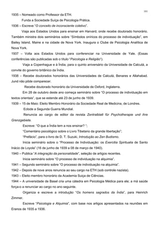 101
1935 – Nomeado como Professor da ETH.
Funda a Sociedade Suíça de Psicologia Prática.
1936 – Escreve “O conceito de inconsciente coletivo”.
Viaja aos Estados Unidos para ensinar em Harvard, onde recebe doutorado honorário.
Também ministra dois seminários sobre “Símbolos oníricos do processo de individuação”, em
Bailey Island, Maine e na cidade de Nova York. Inaugura o Clube de Psicologia Analítica de
Nova York.
1937 – Volta aos Estados Unidos para conferenciar na Universidade de Yale. (Essas
conferências são publicadas sob o título “Psicologia e Religião“).
Viaja a Copenhague e à Índia, para o quinto aniversário da Universidade de Calcutá, a
convite do governo britânico da Índia.
1938 – Recebe doutorados honorários das Universidades de Calcutá, Benares e Allahabad.
Jund não pôde comparecer.
Recebe doutorado honorário da Universidade de Oxford, Inglaterra.
Em 28 de outubro deste ano começa seminário sobre “O processo de individuação em
textos orientais”, que se estende até 23 de junho de 1939.
1939 – 15 de Maio: Eleito Membro Honorário da Sociedade Real de Medicina, de Londres.
Eclode a Segunda Guerra Mundial.
Renuncia ao cargo de editor da revista Zentralblatt für Psychotherapie und ihre
Grenzgebiete.
Escreve: “O que a Índia tem a nos ensinar? “;
“Comentário psicológico sobre o Livro Tibetano da grande libertação”;
“Prefácio”, para o livro de D. T. Suzuki, Introdução ao Zen Budismo.
Inicia seminário sobre o “Processo de Individuação: os Exercitia Spiritualia de Santo
Inácio de Loyola” (16 de junho de 1939 a 08 de março de 1940).
1940 – Publica “A integração da personalidade”, seleção de artigos recentes.
Inicia seminário sobre “O processo de individuação na alquimia”.
1941 – Segundo seminário sobre “O processo de individuação na alquimia”.
1942 – Depois de nove anos renuncia ao seu cargo na ETH (sob controle nazista).
1943 – Eleito membro honorário da Academia Suiça de Ciências.
1944 – A universidade de Basel cria uma cátedra em Psicologia Médica para ele; a má saúde
força-o a renunciar ao cargo no ano seguinte.
Organiza e escreve a introdução “Os homens sagrados da Índia”, para Heinrich
Zimmer.
Escreve “Psicologia e Alquimia”, com base nos artigos apresentados na reuniões em
Eranos de 1935 a 1936.
 