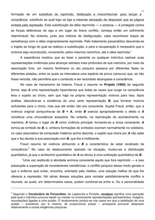 11
formação de um substituto do reprimido, disfarçado e irreconhecível, para lançar à
consciência, substituto ao qual logo se liga a mesmas sensação de desprazer que se julgava
evitada pela repressão. Esta substituição da idéia reprimida — o sintoma — é protegida contra
as forças defensivas do ego e em lugar do breve conflito, começa então um sofrimento
interminável. No sintoma, junto aos indícios de desfiguração, cabe reconhecer traços de
semelhança com a idéia originariamente reprimida. Pelo tratamento psicanalítico desvenda-se
o trajeto ao longo do qual se realizou a substituição, e para a recuperação é necessário que o
sintoma seja reconduzido, novamente, pelos mesmos caminhos, até a idéia reprimida.”
A experiência mostrou que ao fazer o paciente ou qualquer indivíduo rastrear suas
representações mnêmicas para alcançar estratos mais profundos de sua memória, por meio da
associação livre, um mesmo fenômeno ou ato psíquico passava por diferentes fases ou
diferentes estados, entre os quais se intercalava uma espécie de prova (censura) que, se não
fosse vencida, não permitiria que o conteúdo a ser recordado alcançasse a consciência.
No caso de mecanismo da histeria, Freud o resume no Projeto (1895) da seguinte
forma: seja A uma representação hiperintensa que todas as vezes que surge na consciência
leva o sujeito ao choro, sem que haja na própria representação motivos para isso. Após
análise, descobre-se a existência de uma certa representação B, que fornece motivos
suficientes para o choro, mas que até então não era consciente. Supõe Freud, então, que a
vivência original compunha-se de B + A, onde B exercia apropriadamente o efeito e A
constituía uma circunstância acessória. No entanto, na reprodução do acontecimento na
memória, A tomou o lugar de B como vivência principal, tornando-se a única consciente. A
tornou-se símbolo de B, e, embora formações de símbolos ocorram normalmente no cotidiano,
no caso associativo da compulsão histérica acima descrita, o sujeito que chora por A não sabe
que o faz devido à sua associação com B, que lhe é indiferente.
Freud resume tal vivência atribuindo a B a característica de estar recalcado da
consciência.3
No caso do deslocamento operado na situação, mudou-se a distribuição
quantitativa, já que o acréscimo quantitativo de A se deveu à uma subtração quantitativa de B.
“Uma vez restituído à atividade anímica consciente aquilo que fora reprimido — e isso
pressupõe a superação de consideráveis resistências- o conflito psíquico desse modo gerado e
que o enfermo quis evitar, encontra, orientado pelo médico, uma solução melhor do que lhe
oferecia a repressão. Há várias dessas soluções para rematar satisfatoriamente conflito e
neurose, as quais, em determinados casos, podem combinar-se entre si. Ou a personalidade
3
Segundo o Vocabulário de Psicanálise, de Laplanche e Pontalis, recalque significa uma operação
pela qual o indivíduo procura repelir ou manter no inconsciente representações (pensamentos, imagens,
recordações) ligadas a uma pulsão. O recalcamento produz-se nos casos em que a satisfação de uma
pulsão – suscetível, por si mesma, de proporcionar prazer – ameaçaria provocar desprazer
relativamente a outras exigências psíquicas.
 