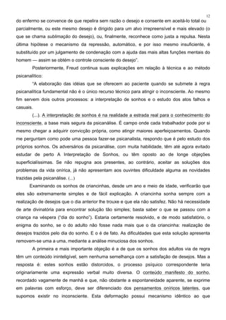 12
do enfermo se convence de que repelira sem razão o desejo e consente em aceitá-lo total ou
parcialmente, ou este mesmo desejo é dirigido para um alvo irrepreensível e mais elevado (o
que se chama sublimação do desejo), ou, finalmente, reconhece como justa a repulsa. Nesta
última hipótese o mecanismo da repressão, automático, e por isso mesmo insuficiente, é
substituído por um julgamento de condenação com a ajuda das mais altas funções mentais do
homem — assim se obtém o controle consciente do desejo”.
Posteriormente, Freud continua suas explicações em relação à técnica e ao método
psicanalítico:
“A elaboração das idéias que se oferecem ao paciente quando se submete à regra
psicanalítica fundamental não é o único recurso técnico para atingir o inconsciente. Ao mesmo
fim servem dois outros processos: a interpretação de sonhos e o estudo dos atos falhos e
casuais.
(...). A interpretação de sonhos é na realidade a estrada real para o conhecimento do
inconsciente, a base mais segura da psicanálise. É campo onde cada trabalhador pode por si
mesmo chegar a adquirir convicção própria, como atingir maiores aperfeiçoamentos. Quando
me perguntam como pode uma pessoa fazer-se psicanalista, respondo que é pelo estudo dos
próprios sonhos. Os adversários da psicanálise, com muita habilidade, têm até agora evitado
estudar de perto A Interpretação de Sonhos, ou têm oposto ao de longe objeções
superficialíssimas. Se não repugna aos presentes, ao contrário, aceitar as soluções dos
problemas da vida onírica, já não apresentam aos ouvintes dificuldade alguma as novidades
trazidas pela psicanálise. (...)
Examinando os sonhos de criancinhas, desde um ano e meio de idade, verificarão que
eles são extremamente simples e de fácil explicação. A criancinha sonha sempre com a
realização de desejos que o dia anterior lhe trouxe e que ela não satisfez. Não há necessidade
de arte divinatória para encontrar solução tão simples; basta saber o que se passou com a
criança na véspera (“dia do sonho”). Estaria certamente resolvido, e de modo satisfatório, o
enigma do sonho, se o do adulto não fosse nada mais que o da criancinha: realização de
desejos trazidos pelo dia do sonho. E o é de fato. As dificuldades que esta solução apresenta
removem-se uma a uma, mediante a análise minuciosa dos sonhos.
A primeira e mais importante objeção é a de que os sonhos dos adultos via de regra
têm um conteúdo ininteligível, sem nenhuma semelhança com a satisfação de desejos. Mas a
resposta é: estes sonhos estão distorcidos, o processo psíquico correspondente teria
originariamente uma expressão verbal muito diversa. O conteúdo manifesto do sonho,
recordado vagamente de manhã e que, não obstante a espontaneidade aparente, se exprime
em palavras com esforço, deve ser diferenciado dos pensamentos oníricos latentes, que
supomos existir no inconsciente. Esta deformação possui mecanismo idêntico ao que
 