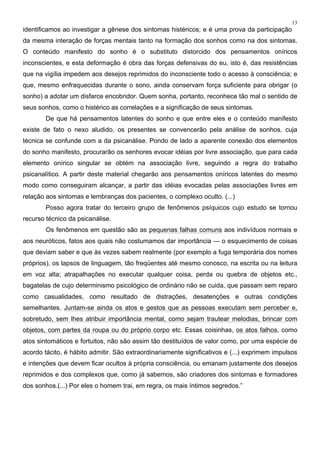 13
identificamos ao investigar a gênese dos sintomas histéricos; e é uma prova da participação
da mesma interação de forças mentais tanto na formação dos sonhos como na dos sintomas.
O conteúdo manifesto do sonho é o substituto distorcido dos pensamentos oníricos
inconscientes, e esta deformação é obra das forças defensivas do eu, isto é, das resistências
que na vigília impedem aos desejos reprimidos do inconsciente todo o acesso à consciência; e
que, mesmo enfraquecidas durante o sono, ainda conservam força suficiente para obrigar (o
sonho) a adotar um disfarce encobridor. Quem sonha, portanto, reconhece tão mal o sentido de
seus sonhos, como o histérico as correlações e a significação de seus sintomas.
De que há pensamentos latentes do sonho e que entre eles e o conteúdo manifesto
existe de fato o nexo aludido, os presentes se convencerão pela análise de sonhos, cuja
técnica se confunde com a da psicanálise. Pondo de lado a aparente conexão dos elementos
do sonho manifesto, procurarão os senhores evocar idéias por livre associação, que para cada
elemento onírico singular se obtém na associação livre, seguindo a regra do trabalho
psicanalítico. A partir deste material chegarão aos pensamentos oníricos latentes do mesmo
modo como conseguiram alcançar, a partir das idéias evocadas pelas associações livres em
relação aos sintomas e lembranças dos pacientes, o complexo oculto. (...)
Posso agora tratar do terceiro grupo de fenômenos psíquicos cujo estudo se tornou
recurso técnico da psicanálise.
Os fenômenos em questão são as pequenas falhas comuns aos indivíduos normais e
aos neuróticos, fatos aos quais não costumamos dar importância — o esquecimento de coisas
que deviam saber e que às vezes sabem realmente (por exemplo a fuga temporária dos nomes
próprios), os lapsos de linguagem, tão freqüentes até mesmo conosco, na escrita ou na leitura
em voz alta; atrapalhações no executar qualquer coisa, perda ou quebra de objetos etc.,
bagatelas de cujo determinismo psicológico de ordinário não se cuida, que passam sem reparo
como casualidades, como resultado de distrações, desatenções e outras condições
semelhantes. Juntam-se ainda os atos e gestos que as pessoas executam sem perceber e,
sobretudo, sem lhes atribuir importância mental, como sejam trautear melodias, brincar com
objetos, com partes da roupa ou do próprio corpo etc. Essas coisinhas, os atos falhos, como
atos sintomáticos e fortuitos, não são assim tão destituídos de valor como, por uma espécie de
acordo tácito, é hábito admitir. São extraordinariamente significativos e (...) exprimem impulsos
e intenções que devem ficar ocultos à própria consciência, ou emanam justamente dos desejos
reprimidos e dos complexos que, como já sabemos, são criadores dos sintomas e formadores
dos sonhos.(...) Por eles o homem trai, em regra, os mais íntimos segredos.”
 