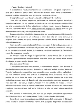 14
•Freud e Sherlock Holmes ?
A perspicácia de Freud para encontrar nos pequenos atos – em geral, desprezíveis- a
pista que o levaria ao “pondo nodal” da trama em questão levaria vários observadores a
comparar o método psicanalítico a um processo de investigação criminal.
O próprio Freud, em suas Conferências Introdutórias (1915-16) afirma:
“E se fosse um detetive empenhado em localizar um assassino, esperaria achar que o
assassino deixou para trás sua fotografia, no local do crime, com seu endereço assinalado? Ou
não teria, necessariamente, de ficar satisfeito com vestígios fracos e obscuros da pessoa que
estivesse procurando? Assim sendo, não subestimemos os pequenos indícios; com sua ajuda
podemos obter êxito ao seguirmos a pista de algo maior”.
Essa característica metodológica da psicanálise não passaria desapercebida do escritor
Nicholas Meyer, que escreveria um conto que se tornou best-seller em vários idiomas, e foi
adaptado para o cinema, no qual o escritor aproxima o famoso detetive Sherlock Holmes do
psicanalista vienense.
Assim como Freud, as soluções de Holmes, personagem de Conan Doyle, baseavam-se
na capacidade que tinha de dar atenção aos pequenos fatos incomuns, encontrando a solução
de um problema complicado através da observação de um pequeno lapso ou característica
menor. Eis um pequeno exemplo:
Dr. Watson acaba de chegar inesperadamente à Baker Street, 221 B, esperando
persuadir o grande detetive a acompanhá-lo em suas férias. Antes que comece a falar, Holmes
diz, claramente, qual o objetivo daquela visita:
(Nas palavras de Holmes):
"Conhecendo bem você como conheço, é absurdamente simples. Seus horários de
cirurgia são das cinco às sete; contudo, às seis horas você entra sorrindo em meus aposentos.
Portanto, você deve ter um substituto. Você parece bem, mas cansado; então, a razão óbvia é
que você está tendo ou está para ter férias. O termômetro clínico aparecendo em seu bolso
declara que você esteve de ronda hoje; portanto, é bastante evidente que suas férias
verdadeiras começam amanhã. Quando, sob estas circunstâncias, você vem apressado aos
meus aposentos - os quais, a propósito, Watson, você não visita há três meses - , com um
Bradshaw novo e uma tabela de horários de excursões inchando o bolso do seu casaco, então
é mais do que provável que você tenha vindo com a idéia de sugerir alguma expedição
conjunta".
Mas segundo os historiadores, algo mais do que simples coincidências aproximaram
historicamente o criador de Sherlock Holmes, Conan Doyle e o método psicanalítico.
Conan Doyle nunca fez segredo de seu débito à Joseph Bell, um cirurgião de Edinburgh,
para a criação do personagem Sherlock Holmes. Bell, que podia diagnosticar pessoas assim
 