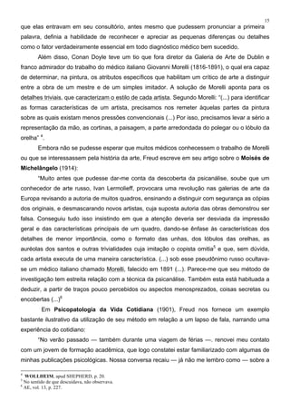 15
que elas entravam em seu consultório, antes mesmo que pudessem pronunciar a primeira
palavra, definia a habilidade de reconhecer e apreciar as pequenas diferenças ou detalhes
como o fator verdadeiramente essencial em todo diagnóstico médico bem sucedido.
Além disso, Conan Doyle teve um tio que fora diretor da Galeria de Arte de Dublin e
franco admirador do trabalho do médico italiano Giovanni Morelli (1816-1891), o qual era capaz
de determinar, na pintura, os atributos específicos que habilitam um crítico de arte a distinguir
entre a obra de um mestre e de um simples imitador. A solução de Morelli aponta para os
detalhes triviais, que caracterizam o estilo de cada artista. Segundo Morelli: “(...) para identificar
as formas características de um artista, precisamos nos remeter àquelas partes da pintura
sobre as quais existam menos pressões convencionais (...) Por isso, precisamos levar a sério a
representação da mão, as cortinas, a paisagem, a parte arredondada do polegar ou o lóbulo da
orelha” 4
.
Embora não se pudesse esperar que muitos médicos conhecessem o trabalho de Morelli
ou que se interessassem pela história da arte, Freud escreve em seu artigo sobre o Moisés de
Michelângelo (1914):
“Muito antes que pudesse dar-me conta da descoberta da psicanálise, soube que um
conhecedor de arte russo, Ivan Lermolieff, provocara uma revolução nas galerias de arte da
Europa revisando a autoria de muitos quadros, ensinando a distinguir com segurança as cópias
dos originais, e desmascarando novos artistas, cuja suposta autoria das obras demonstrou ser
falsa. Conseguiu tudo isso insistindo em que a atenção deveria ser desviada da impressão
geral e das características principais de um quadro, dando-se ênfase às características dos
detalhes de menor importância, como o formato das unhas, dos lóbulos das orelhas, as
auréolas dos santos e outras trivialidades cuja imitação o copista omitia5
e que, sem dúvida,
cada artista executa de uma maneira característica. (...) sob esse pseudônimo russo ocultava-
se um médico italiano chamado Morelli, falecido em 1891 (...). Parece-me que seu método de
investigação tem estreita relação com a técnica da psicanálise. Também esta está habituada a
deduzir, a partir de traços pouco percebidos ou aspectos menosprezados, coisas secretas ou
encobertas (...)6
Em Psicopatologia da Vida Cotidiana (1901), Freud nos fornece um exemplo
bastante ilustrativo da utilização de seu método em relação a um lapso de fala, narrando uma
experiência do cotidiano:
“No verão passado — também durante uma viagem de férias —. renovei meu contato
com um jovem de formação acadêmica, que logo constatei estar familiarizado com algumas de
minhas publicações psicológicas. Nossa conversa recaiu — já não me lembro como — sobre a
4
WOLLHEIM, apud SHEPHERD, p. 20.
5
No sentido de que descuidava, não observava.
6
AE, vol. 13, p. 227.
 
