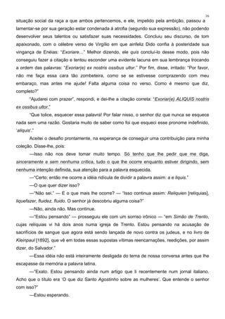 16
situação social da raça a que ambos pertencemos, e ele, impelido pela ambição, passou a
lamentar-se por sua geração estar condenada à atrofia (segundo sua expressão), não podendo
desenvolver seus talentos ou satisfazer suas necessidades. Concluiu seu discurso, de tom
apaixonado, com o célebre verso de Virgílio em que ainfeliz Dido confia à posteridade sua
vingança de Enéias: “Exoriare…” Melhor dizendo, ele quis concluí-lo desse modo, pois não
conseguiu fazer a citação e tentou esconder uma evidente lacuna em sua lembrança trocando
a ordem das palavras: “Exoriar(e) ex nostris ossibus ultor.’’ Por fim, disse, irritado: “Por favor,
não me faça essa cara tão zombeteira, como se se estivesse comprazendo com meu
embaraço, mas antes me ajude! Falta alguma coisa no verso. Como é mesmo que diz,
completo?”
“Ajudarei com prazer”, respondi, e dei-lhe a citação correta: “Exoriar(e) ALIQUIS nostris
ex ossibus ultor.”
“Que tolice, esquecer essa palavra! Por falar nisso, o senhor diz que nunca se esquece
nada sem uma razão. Gostaria muito de saber como foi que esqueci esse pronome indefinido,
‘aliquis‘.”
Aceitei o desafio prontamente, na esperança de conseguir uma contribuição para minha
coleção. Disse-lhe, pois:
—Isso não nos deve tomar muito tempo. Só tenho que lhe pedir que me diga,
sinceramente e sem nenhuma crítica, tudo o que lhe ocorre enquanto estiver dirigindo, sem
nenhuma intenção definida, sua atenção para a palavra esquecida.
—“Certo; então me ocorre a idéia ridícula de dividir a palavra assim: a e liquis.”
—O que quer dizer isso?
—“Não sei.” — E o que mais lhe ocorre? — “Isso continua assim: Reliquien [relíquias],
liquefazer, fluidez, fluido. O senhor já descobriu alguma coisa?”
—Não, ainda não. Mas continue.
—“Estou pensando” — prosseguiu ele com um sorriso irônico — “em Simão de Trento,
cujas relíquias vi há dois anos numa igreja de Trento. Estou pensando na acusação de
sacrifícios de sangue que agora está sendo lançada de novo contra os judeus, e no livro de
Kleinpaul [1892], que vê em todas essas supostas vítimas reencarnações, reedições, por assim
dizer, do Salvador.”
—Essa idéia não está inteiramente desligada do tema de nossa conversa antes que lhe
escapasse da memória a palavra latina.
—“Exato. Estou pensando ainda num artigo que li recentemente num jornal italiano.
Acho que o título era ‘O que diz Santo Agostinho sobre as mulheres’. Que entende o senhor
com isso?”
—Estou esperando.
 