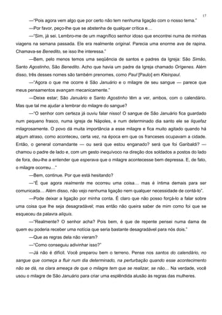 17
—“Pois agora vem algo que por certo não tem nenhuma ligação com o nosso tema.”
—Por favor, peço-lhe que se abstenha de qualquer crítica e…
—“Sim, já sei. Lembro-me de um magnífico senhor idoso que encontrei numa de minhas
viagens na semana passada. Ele era realmente original. Parecia uma enorme ave de rapina.
Chamava-se Benedito, se isso lhe interessa.”
—Bem, pelo menos temos uma seqüência de santos e padres da Igreja: São Simão,
Santo Agostinho, São Benedito. Acho que havia um padre da Igreja chamado Orígenes. Além
disso, três desses nomes são também prenomes, como Paul [Paulo] em Kleinpaul.
—“Agora o que me ocorre é São Januário e o milagre de seu sangue — parece que
meus pensamentos avançam mecanicamente.”
—Deixe estar; São Januário e Santo Agostinho têm a ver, ambos, com o calendário.
Mas que tal me ajudar a lembrar do milagre do sangue?
—“O senhor com certeza já ouviu falar nisso! O sangue de São Januário fica guardado
num pequeno frasco, numa igreja de Nápoles, e num determinado dia santo ele se liquefaz
milagrosamente. O povo dá muita importância a esse milagre e fica muito agitado quando há
algum atraso, como aconteceu, certa vez, na época em que os franceses ocupavam a cidade.
Então, o general comandante — ou será que estou enganado? será que foi Garibaldi? —
chamou o padre de lado e, com um gesto inequívoco na direção dos soldados a postos do lado
de fora, deu-lhe a entender que esperava que o milagre acontecesse bem depressa. E, de fato,
o milagre ocorreu…”
—Bem, continue. Por que está hesitando?
—“É que agora realmente me ocorreu uma coisa… mas é íntima demais para ser
comunicada… Além disso, não vejo nenhuma ligação nem qualquer necessidade de contá-lo”.
—Pode deixar a ligação por minha conta. É claro que não posso forçá-lo a falar sobre
uma coisa que lhe seja desagradável; mas então não queira saber de mim como foi que se
esqueceu da palavra aliquis.
—“Realmente? O senhor acha? Pois bem, é que de repente pensei numa dama de
quem eu poderia receber uma notícia que seria bastante desagradável para nós dois.”
—Que as regras dela não vieram?
—“Como conseguiu adivinhar isso?”
—Já não é difícil. Você preparou bem o terreno. Pense nos santos do calendário, no
sangue que começa a fluir num dia determinado, na perturbação quando esse acontecimento
não se dá, na clara ameaça de que o milagre tem que se realizar, se não… Na verdade, você
usou o milagre de São Januário para criar uma esplêndida alusão às regras das mulheres.
 
