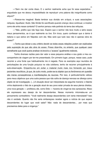 18
—“Sem me dar conta disso. E o senhor realmente acha que foi essa expectativa
angustiada que me deixou impossibilitado de reproduzir uma palavra tão insignificante como
aliquis?”
—Parece-me inegável. Basta lembrar sua divisão em a-liquis, e suas associações:
relíquias, liquefazer, fluido. São Simão foi sacrificado quando criança; devo continuar, e mostrar
como ele entra nesse contexto? O senhor pensou nele partindo do tema das relíquias.
—‘’Não, prefiro que não faça isso. Espero que o senhor não leve muito a sério esses
meus pensamentos, se é que realmente os tive. Em troca, quero confessar que a dama é
italiana e que estive em Nápoles com ela. Mas será que tudo isso não é apenas obra do
acaso?”
—Tenho que deixar a seu critério decidir se todas essas relações podem ser explicadas
pela suposição de que são obra do acaso. Posso dizer-lhe, no entanto, que qualquer caso
semelhante que você queira analisar irá levá-lo a “acasos” igualmente notáveis.
Tenho diversas razões para dar valor a essa pequena análise e sou grato a meu ex-
companheiro de viagem por ter-me presenteado. Em primeiro lugar, porque, nesse caso, pude
recorrer a uma fonte que habitualmente me é negada. Para os exemplos aqui reunidos de
perturbações de uma função psíquica na vida cotidiana, tenho de recorrer principalmente à
auto-observação. Empenho-me em evitar o material muito mais rico fornecido por meus
pacientes neuróticos, já que, de outro modo, poder-se-ia objetar que os fenômenos em questão
são meras conseqüências e manifestações da neurose. Por isso, é particularmente valioso
para meus objetivos que uma outra pessoa que não sofra de doença nervosa se ofereça como
objeto de tal investigação. (...).A situação dever ser interpretada da seguinte maneira: o falante
vinha deplorando o fato de a geração atual de seu povo estar privada de seus plenos direitos;
uma nova geração — profetizou ele, como Dido — haveria de vingar-se dos opressores. Nisso
ele expressara seu desejo de ter descendentes. Nesse momento intrometeu-se um
pensamento contraditório: “Você realmente deseja descendentes com tanta intensidade? Isso
não é verdade. Quanto não lhe seria embaraçoso receber agora a notícia de que espera
descendentes do lugar que você sabe? Não: nada de descendentes… por mais que
precisemos deles para a vingança.”
 