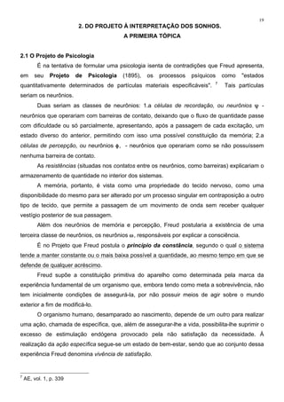 19
2. DO PROJETO À INTERPRETAÇÃO DOS SONHOS.
A PRIMEIRA TÓPICA
2.1 O Projeto de Psicologia
É na tentativa de formular uma psicologia isenta de contradições que Freud apresenta,
em seu Projeto de Psicologia (1895), os processos psíquicos como "estados
quantitativamente determinados de partículas materiais especificáveis". 7
Tais partículas
seriam os neurônios.
Duas seriam as classes de neurônios: 1.a células de recordação, ou neurônios ψ -
neurônios que operariam com barreiras de contato, deixando que o fluxo de quantidade passe
com dificuldade ou só parcialmente, apresentando, após a passagem de cada excitação, um
estado diverso do anterior, permitindo com isso uma possível constituição da memória; 2.a
células de percepção, ou neurônios φ, - neurônios que operariam como se não possuíssem
nenhuma barreira de contato.
As resistências (situadas nos contatos entre os neurônios, como barreiras) explicariam o
armazenamento de quantidade no interior dos sistemas.
A memória, portanto, é vista como uma propriedade do tecido nervoso, como uma
disponibilidade do mesmo para ser alterado por um processo singular em contraposição a outro
tipo de tecido, que permite a passagem de um movimento de onda sem receber qualquer
vestígio posterior de sua passagem.
Além dos neurônios de memória e percepção, Freud postularia a existência de uma
terceira classe de neurônios, os neurônios ω, responsáveis por explicar a consciência.
É no Projeto que Freud postula o princípio da constância, segundo o qual o sistema
tende a manter constante ou o mais baixa possível a quantidade, ao mesmo tempo em que se
defende de qualquer acréscimo.
Freud supõe a constituição primitiva do aparelho como determinada pela marca da
experiência fundamental de um organismo que, embora tendo como meta a sobrevivência, não
tem inicialmente condições de assegurá-la, por não possuir meios de agir sobre o mundo
exterior a fim de modificá-lo.
O organismo humano, desamparado ao nascimento, depende de um outro para realizar
uma ação, chamada de específica, que, além de assegurar-lhe a vida, possibilita-lhe suprimir o
excesso de estimulação endógena provocado pela não satisfação da necessidade. À
realização da ação específica segue-se um estado de bem-estar, sendo que ao conjunto dessa
experiência Freud denomina vivência de satisfação.
7
AE, vol. 1, p. 339
 