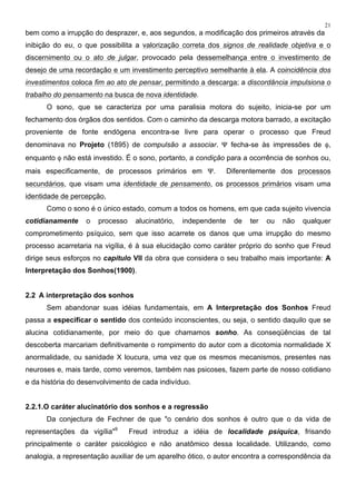 21
bem como a irrupção do desprazer, e, aos segundos, a modificação dos primeiros através da
inibição do eu, o que possibilita a valorização correta dos signos de realidade objetiva e o
discernimento ou o ato de julgar, provocado pela dessemelhança entre o investimento de
desejo de uma recordação e um investimento perceptivo semelhante à ela. A coincidência dos
investimentos coloca fim ao ato de pensar, permitindo a descarga; a discordância impulsiona o
trabalho do pensamento na busca de nova identidade.
O sono, que se caracteriza por uma paralisia motora do sujeito, inicia-se por um
fechamento dos órgãos dos sentidos. Com o caminho da descarga motora barrado, a excitação
proveniente de fonte endógena encontra-se livre para operar o processo que Freud
denominava no Projeto (1895) de compulsão a associar. Ψ fecha-se às impressões de φ,
enquanto φ não está investido. É o sono, portanto, a condição para a ocorrência de sonhos ou,
mais especificamente, de processos primários em Ψ. Diferentemente dos processos
secundários, que visam uma identidade de pensamento, os processos primários visam uma
identidade de percepção,
Como o sono é o único estado, comum a todos os homens, em que cada sujeito vivencia
cotidianamente o processo alucinatório, independente de ter ou não qualquer
comprometimento psíquico, sem que isso acarrete os danos que uma irrupção do mesmo
processo acarretaria na vigília, é à sua elucidação como caráter próprio do sonho que Freud
dirige seus esforços no capítulo VII da obra que considera o seu trabalho mais importante: A
Interpretação dos Sonhos(1900).
2.2 A interpretação dos sonhos
Sem abandonar suas idéias fundamentais, em A Interpretação dos Sonhos Freud
passa a especificar o sentido dos conteúdo inconscientes, ou seja, o sentido daquilo que se
alucina cotidianamente, por meio do que chamamos sonho. As conseqüências de tal
descoberta marcariam definitivamente o rompimento do autor com a dicotomia normalidade X
anormalidade, ou sanidade X loucura, uma vez que os mesmos mecanismos, presentes nas
neuroses e, mais tarde, como veremos, também nas psicoses, fazem parte de nosso cotidiano
e da história do desenvolvimento de cada indivíduo.
2.2.1.O caráter alucinatório dos sonhos e a regressão
Da conjectura de Fechner de que "o cenário dos sonhos é outro que o da vida de
representações da vigília"9
Freud introduz a idéia de localidade psíquica, frisando
principalmente o caráter psicológico e não anatômico dessa localidade. Utilizando, como
analogia, a representação auxiliar de um aparelho ótico, o autor encontra a correspondência da
 