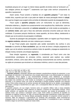 22
localidade psíquica em um lugar no interior desse aparelho de lentes onde se "produzem um
dos estágios prévios da imagem"10
, exatamente num lugar onde nenhum componente do
aparelho é apreensível.
Assim sendo, Freud constrói a hipótese de um aparelho psíquico 11
com base no
modelo ótico, supondo que tudo o que pode ser objeto de nossa percepção interior é virtual,
tal e qual as imagens que surgem entre as lentes do telescópio quando da propagação de luz.
Freud supõe o aparelho psíquico como um instrumento no qual os elementos,
chamados sistemas ψ, dispõem-se sucessivamente numa sequência fixa, distribuídos como as
lentes de um telescópio, possuindo um extremo sensorial, por onde recebe as percepções, e
um extremo motor, pelo qual o fluxo dos estímulos sensoriais encontra saída por meio da
motilidade. O processo psíquico distribui-se, nesse aparelho, de forma reflexa, obedecendo a
direção que vai do extremo da percepção à motilidade.
Quando da passagem das percepções o aparelho retém um registro que Freud chamou
de registro mnêmico, alterando com ele o sistema que o conserva.
O que Freud propõe para responder pelo caráter alucinatório dos sonhos é uma
inversão no caminho do fluxo excitatório, que, ao invés de tomar a direção progressiva da
vigília, que vai do extremo sensorial ao extremo motor do aparelho, propaga-se exatamente na
direção inversa, tomando uma direção regressiva.
Essa direção regressiva, ou regressão, é considerada por Freud como uma das
características psicológicas do processo onírico, essencial para explicar seu caráter
alucinatório, embora, como esse último, não pertença exclusivamente aos sonhos, ocorrendo
na vigília em processos que envolvam um retrocesso mnêmico, como é o caso das psicoses.
9
AE, vol. 5, p. 530; GW, vol. II/III, p. 541
10
AE, vol. 5, p. 530; GW, vol. II/III, p. 541
11
Aparelho psíquico: expressão utilizada para designar características próprias do psiquismo: a sua
capacidade de transmitir e de transformar uma energia determinada e sua diferenciação em sistemas
ou instâncias. Freud explica o seu funcionamento tomando como referência a concepção
neurofisiológica do arco-reflexo. O sistema nervoso tem um extremo sensorial (terminações nervosas
dos órgãos dos sentidos) por onde recebe as excitações ou quantidades de energia oriundas dos
estímulos, e um extremo motor, por onde se descarrega a energia recebida mediante uma resposta
motora. Entre ambos situam-se os centros nervosos da medula espinhal ou do cérebro, encarregados
de receber a energia e transformá-la em ação, com o conseqüente efeito de reduzir a tensão gerada
pelo estímulo.
O aparelho psíquico, em sua origem, funciona como um aparelho reflexo: toda a nossa atividade
psíquica parte de estímulos, sejam externos ou internos, e termina em enervações motoras. Freud
supõe, portanto, um aparelho que possui um extremo sensorial, que recebe as percepções, e um
extremo motor, que controla a passagem para a ação. Entre ambos os extremos do aparelho se
interpõem os registros mnêmicos, ou seja, as marcas deixadas pelas experiências vividas pela criança
desde o seu nascimento. As marcas dessas percepções deixadas no psiquismo tornam possível a
memória. Além de assegurar a permanência do conteúdo das percepções, estas encontram-se
enlaçadas entre si na memória, configurando redes associativas. A conseqüência é que a excitação
tenderá a seguir os caminhos traçados por essas redes.
 