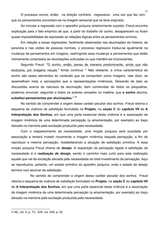 23
O processo ocorre, então, na direção contrária -regressiva- uma vez que faz com
que os pensamentos convertam-se na imagem sensorial que os teria originado.
Ao vincular a regressão com o aparelho psíquico anteriormente suposto, Freud encontra
explicação para o fato empírico de que, a partir do trabalho do sonho, desaparecem ou ficam
quase impossibilitadas de expressão as relações lógicas entre os pensamentos oníricos.
Em relação a essas regressões, facilmente observadas nas alucinações da histeria, da
paranóia e nas visões de pessoas normais, o processo regressivo traduz-se igualmente na
mudança de pensamentos em imagens, restringindo essa mudança a pensamentos que estão
intimamente conectados às recordações sufocadas ou que mantêm-se inconscientes.
Segundo Freud: "O sonho, então, pensa de maneira predominante, ainda que não
exclusiva, por imagens visuais." Ainda continua: " Não obstante, a única característica do
sonho são esses elementos do conteúdo que se comportam como imagens, vale dizer, se
assemelham mais a percepções que a representações mnêmicas. Deixando de lado as
discussões acerca da natureza da alucinação, bem conhecidas de todos os psiquiatras,
podemos enunciar, seguindo a todos os autores versados na matéria, que o sonho alucina,
substitui pensamentos por alucinações." 28
No sentido de comprender a origem desse caráter peculiar dos sonhos Freud retoma o
esquema da vivência de satisfação formulado no Projeto, na seção C do capítulo VII de A
Interpretação dos Sonhos, em que uma parte essencial desta vivência é a associação da
imagem mnêmica de uma determinada percepção (a amamentação, por exemplo) ao traço
deixado na memória pela excitação produzida pela necessidade.
Com o reaparecimento da necessidade, uma moção psíquica será suscitada por
associação e tentará investir novamente a imagem mnêmica daquela percepção, a fim de
reproduzir a mesma percepção, restabelecendo a situação de satisfação primitiva. A essa
moção psíquica Freud chama de desejo. A reaparição da percepção ligada à satisfação da
necessidade é a realização de desejo, sendo o caminho mais curto para esta realização
aquele que vai da excitação eliciada pela necessidade ao total investimento da percepção. Aqui
se reproduziria, portanto, um estado primitivo do aparelho psíquico, onde o estado de desejo
termina num alucinar da satisfação.
No sentido de comprender a origem desse caráter peculiar dos sonhos Freud
retoma o esquema da vivência de satisfação formulado no Projeto, na seção C do capítulo VII
de A Interpretação dos Sonhos, em que uma parte essencial desta vivência é a associação
da imagem mnêmica de uma determinada percepção (a amamentação, por exemplo) ao traço
deixado na memória pela excitação produzida pela necessidade.
28 AE, vol. 4, p. 73; GW, vol. II/III, p. 52
 