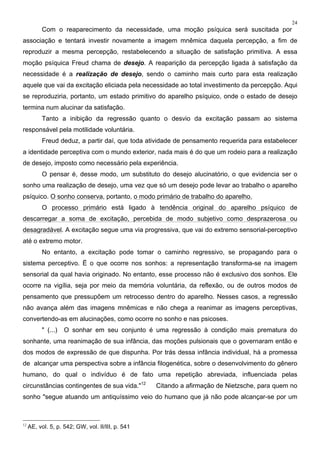 24
Com o reaparecimento da necessidade, uma moção psíquica será suscitada por
associação e tentará investir novamente a imagem mnêmica daquela percepção, a fim de
reproduzir a mesma percepção, restabelecendo a situação de satisfação primitiva. A essa
moção psíquica Freud chama de desejo. A reaparição da percepção ligada à satisfação da
necessidade é a realização de desejo, sendo o caminho mais curto para esta realização
aquele que vai da excitação eliciada pela necessidade ao total investimento da percepção. Aqui
se reproduziria, portanto, um estado primitivo do aparelho psíquico, onde o estado de desejo
termina num alucinar da satisfação.
Tanto a inibição da regressão quanto o desvio da excitação passam ao sistema
responsável pela motilidade voluntária.
Freud deduz, a partir daí, que toda atividade de pensamento requerida para estabelecer
a identidade perceptiva com o mundo exterior, nada mais é do que um rodeio para a realização
de desejo, imposto como necessário pela experiência.
O pensar é, desse modo, um substituto do desejo alucinatório, o que evidencia ser o
sonho uma realização de desejo, uma vez que só um desejo pode levar ao trabalho o aparelho
psíquico. O sonho conserva, portanto, o modo primário de trabalho do aparelho.
O processo primário está ligado à tendência original do aparelho psíquico de
descarregar a soma de excitação, percebida de modo subjetivo como desprazerosa ou
desagradável. A excitação segue uma via progressiva, que vai do extremo sensorial-perceptivo
até o extremo motor.
No entanto, a excitação pode tomar o caminho regressivo, se propagando para o
sistema perceptivo. Ë o que ocorre nos sonhos: a representação transforma-se na imagem
sensorial da qual havia originado. No entanto, esse processo não é exclusivo dos sonhos. Ele
ocorre na vigília, seja por meio da memória voluntária, da reflexão, ou de outros modos de
pensamento que pressupõem um retrocesso dentro do aparelho. Nesses casos, a regressão
não avança além das imagens mnêmicas e não chega a reanimar as imagens perceptivas,
convertendo-as em alucinações, como ocorre no sonho e nas psicoses.
" (...) O sonhar em seu conjunto é uma regressão à condição mais prematura do
sonhante, uma reanimação de sua infância, das moções pulsionais que o governaram então e
dos modos de expressão de que dispunha. Por trás dessa infância individual, há a promessa
de alcançar uma perspectiva sobre a infância filogenética, sobre o desenvolvimento do gênero
humano, do qual o indivíduo é de fato uma repetição abreviada, influenciada pelas
circunstâncias contingentes de sua vida."12
Citando a afirmação de Nietzsche, para quem no
sonho "segue atuando um antiquíssimo veio do humano que já não pode alcançar-se por um
12
AE, vol. 5, p. 542; GW, vol. II/III, p. 541
 