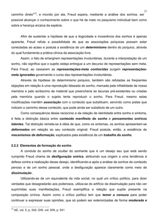 25
caminho direto"13
, e movido por ela, Freud espera, mediante a análise dos sonhos, ser
possível alcançar o conhecimento sobre o que há de inato no psiquismo individual bem como
sobre a herança arcaica da espécie.
Afim de sustentar a hipótese de que a ilogicidade e incoerência dos sonhos é apenas
aparente, Freud refuta a possibilidade de que as associações psíquicas possam estar
conectadas ao acaso e postula a existência de um determinismo dentro do psíquico, através
do qual fundamenta a prática clínica da associação livre.
Assim, o fato de emergirem representações involuntárias, durante a interpretação de um
sonho, não significa que o sujeito esteja entregue a um decurso de representações sem meta.
Para Freud, ao cessarem as representações-meta conhecidas surgem representações-
meta ignoradas governando o curso das representações involuntárias.
Através da hipótese do determinismo psíquico, também são refutadas as freqüentes
objeções em relação à uma reprodução falseada do sonho, marcada pela infidelidade de nossa
memória e pelo acréscimo de material que preencheria as lacunas pré-existentes ou criadas
pela memória quando o sujeito tenta reproduzir o sonho. Para Freud, mesmo estas
modificações mantêm associação com o conteúdo que substituem, servindo como pistas que
indicam o caminho desse conteúdo, que pode ainda ser substituto de um outro.
Como consequência desse raciocínio e da relação de identidade entre sonho e sintoma,
é feita a distinção básica entre conteúdo manifesto do sonho e pensamentos oníricos
latentes. Tal distinção remete-se à idéia de que, como os sintomas, os sonhos apresentam-se
deformados em relação ao seu conteúdo original. Freud postula, então, a existência de
mecanismos de deformação, explicados pela existência de um trabalho do sonho.
2.2.2 Elementos de formação do sonho
A conduta do sonho de ocultar do sonhante que é um desejo seu que está sendo
cumprido Freud chama de desfiguração onírica, atribuindo sua origem a uma tendência à
defesa contra a realização desse desejo, identificando-a após a análise de sonhos de conteúdo
penoso e de um sonho pessoal, onde a desfiguração aparece claramente como meio de
dissimulação .
Utilizando-se de um equivalente da vida social, no qual um crítico político, para dizer
verdades que desagradarão aos poderosos, utiliza-se do artifício da dissimulação para não ver
suprimidas suas manifestações, Freud exemplifica a relação que supõe presente na
composição onírica. Assim como o crítico político tem que temer a censura para poder
continuar a expressar suas opiniões, que só podem ser exteriorizadas de forma moderada e
13
AE, vol. 5, p. 542; GW, vol. II/III, p. 541
 