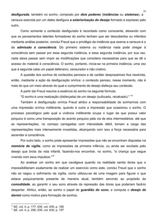 26
desfigurada, também no sonho, composto por dois poderes (instâncias ou sistemas), a
censura exercida por um deles desfigura a exteriorização do desejo formado e expresso pelo
outro.
Como somente o conteúdo desfigurado é recordado como consciente, deixando com
que os pensamentos latentes formadores do sonho tenham que ser descobertos ou inferidos
mediante análise posterior, conclui Freud que o privilégio da instância que exerce a censura é o
da admissão à consciência. Do primeiro sistema ou instância nada pode chegar à
consciência sem passar por essa segunda instância, e essa segunda instância, por sua vez,
nada deixa passar sem impor as modificações que considera necessárias para que se dê o
acesso do material à consciência. O sonho, portanto, inicia-se na primeira instância, uma vez
que à segunda cabe um papel defensivo, censurador e não criativo.
A questão dos sonhos de conteúdos penosos e de caráter desprazeiroso fica resolvida,
então, mediante a ação da desfiguração onírica: o conteúdo penoso, nesse momento, não é
mais do que um meio através do qual o cumprimento de desejo disfarça seu conteúdo.
A partir daí Freud resume a essência do sonho na seguinte fórmula:
"O sonho é uma realização (disfarçada) de um desejo (sufocado, recalcado)." 14
Também à desfiguração onírica Freud atribui a responsabilidade de sonharmos com
uma impressão onírica indiferente, quando é outra a impressão que ocasionou o sonho. O
processo psicológico pelo qual a vivência indiferente ocupa o lugar da que possui valor
psíquico é como uma transposição do acento psíquico pela via de elos intermediários, até que
as representações, no começo carregadas com intensidade débil, tomam a carga das
representações mais intensamente investidas, alcançando com isso a força necessária para
ascender à consciência.
Por outro lado, o sonho pode apresentar impressões que não se encontram dispostas na
memória de vigília, como as impressões da primeira infância, ou ainda ser excitado pelo
desejo que brota da vida infantil, fazendo-nos encontrar, no sonho, "a criança que segue
vivendo com seus impulsos."15
Ao analisar um sonho em que cavalgava quando na realidade sentia dores que o
impossibilitariam exatamente de realizar um exercício como este, conclui Freud que o sonho
não só negou o sofrimento da vigília, como utilizou-se de uma imagem para figurar o que
estava psiquicamente presente de maneira atual, também servindo ao propósito da
comodidade, ao garantir o seu sono através da repressão das dores que poderiam fazê-lo
despertar. Atribui, então, ao sonho o papel de guardião do sono, e computa o desejo de
dormir como motivo para formação de sonhos.
14
AE, vol. 4, p. 177; GW, vol. II/III, p. 166
15
AE, vol. 4, p. 206; GW, vol. II/III, p. 197
 
