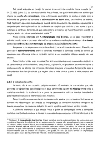 27
Tal papel atribuído ao desejo de dormir já se encontra explícito desde a carta de
04.03.1895 (carta 22) da correspondência Freud-Fliess, na qual Freud relata um sonho que
chama de sonho de comodidade, onde a formação alucinatória do sonho é criada com a
finalidade de garantir ao sonhante a continuidade do sono. Nele, um sobrinho de Breuer,
Rudi Kaufmann, após ser chamado pela manhã, como de costume, não acordou, substituindo o
despertar pela alucinação onírica de um letreiro de hospital que continha o seu nome, o que o
autorizou a continuar dormindo, já que podia dizer a si mesmo: se Rudolf Kaufmann já está no
hospital, então não há necessidade de ir até lá. 16
Neste sonho, retomado em A Interpretação dos Sonhos, já se pode vislumbrar o
estreito vínculo entre o processo alucinatório do sonho e a realização do desejo: é o desejo
que se encontra na base de formação do processo alucinatório do sonho.
Ao pensar o recalque como mecanismo básico para a formação do sonho, Freud torna
possível o desmembramento entre o conteúdo manifesto e conteúdo latente do sonho, já
apontado pela diferença entre o conteúdo onírico e os resultados obtidos através de sua
análise.
Freud centra, então, suas investigações sobre as relações entre o conteúdo manifesto e
os pensamentos oníricos latentes, pesquisando, a partir daí, os processos através dos quais o
sonho converte os últimos nos primeiros. Com isso, inaugura um capítulo fundamental para a
compreensão das leis psíquicas que regem tanto a vida onírica quanto a vida psíquica em
geral.
2.2.3 O trabalho do sonho
O sonho não é um conteúdo psíquico acabado. É resultado de um trabalho que, não
podendo ser apreendido pela introspecção, deve ser inferido a partir da desproporção entre o
conteúdo manifesto do sonho e toda a gama de pensamentos oníricos latentes descobertos
pelo trabalho de análise e interpretação dos mesmos.
Freud considera essa uma tarefa eminentemente teórica, proporcionalmente inversa ao
trabalho de interpretação. Se através da interpretação do conteúdo manifesto chega-se ao
latente, descortinar os modos de trabalho do sonho significa caminhar em sentido oposto.
A primeira inferência a que chega Freud a partir da comparação entre o compacto
conteúdo manifesto do sonho e a riqueza e extensão dos pensamentos oníricos latentes é a de
16
Ainda em A Intepretação dos Sonhos Freud se refere a uma certa quantidade de sonhos que, em
oposição a liberdade do sujeito de dar ao sonho um cunho pessoal, são sonhados por todas as pessoas
do mesmo modo, o que o leva a supor que expressam o mesmo significado. A eles dedica a seção
chamada Sonhos típicos, classificando a maioria deles em sonhos: de nudez, de morte de pessoas
queridas -a que Freud remete à competição entre irmãos, ao complexo de Édipo e a um possível
relacionamento com os sonhos de angústia-, de queda, de vôo -os quais remete às impressões
deixadas pelos jogos de movimento da infância-, de exames escolares, etc.
 