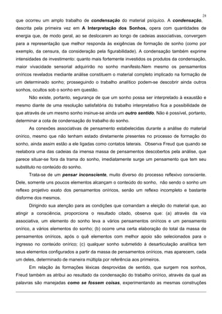 28
que ocorreu um amplo trabalho de condensação do material psíquico. A condensação,
descrita pela primeira vez em A Interpretação dos Sonhos, opera com quantidades de
energia que, de modo geral, ao se deslocarem ao longo de cadeias associativas, convergem
para a representação que melhor responda às exigências de formação de sonho (como por
exemplo, da censura, da consideração pela figurabilidade). A condensação também exprime
intensidades de investimento: quanto mais fortemente investidos os produtos da condensação,
maior vivacidade sensorial adquirirão no sonho manifesto.Nem mesmo os pensamentos
oníricos revelados mediante análise constituem o material completo implicado na formação de
um determinado sonho; prosseguindo o trabalho analítico podem-se descobrir ainda outros
sonhos, ocultos sob o sonho em questão.
Não existe, portanto, segurança de que um sonho possa ser interpretado à exaustão e
mesmo diante de uma resolução satisfatória do trabalho interpretativo fica a possibilidade de
que através de um mesmo sonho insinue-se ainda um outro sentido. Não é possível, portanto,
determinar a cota de condensação do trabalho do sonho.
As conexões associativas de pensamento estabelecidas durante a análise do material
onírico, mesmo que não tenham estado diretamente presentes no processo de formação do
sonho, ainda assim estão a ele ligadas como contatos laterais. Observa Freud que quando se
reelabora uma das cadeias da imensa massa de pensamentos descobertos pela análise, que
parece situar-se fora da trama do sonho, imediatamente surge um pensamento que tem seu
substituto no conteúdo do sonho.
Trata-se de um pensar inconsciente, muito diverso do processo reflexivo consciente.
Dele, somente uns poucos elementos alcançam o conteúdo do sonho, não sendo o sonho um
reflexo projetivo exato dos pensamentos oníricos, senão um reflexo incompleto e bastante
disforme dos mesmos.
Dirigindo sua atenção para as condições que comandam a eleição do material que, ao
atingir a consciência, proporciona o resultado citado, observa que: (a) através da via
associativa, um elemento do sonho leva a vários pensamentos oníricos e um pensamento
onírico, a vários elementos do sonho; (b) ocorre uma certa elaboração do total da massa de
pensamentos oníricos, após o quê elementos com melhor apoio são selecionados para o
ingresso no conteúdo onírico; (c) qualquer sonho submetido à desarticulação analítica tem
seus elementos configurados a partir da massa de pensamentos oníricos, mas aparecem, cada
um deles, determinado de maneira múltipla por referência aos primeiros.
Em relação às formações léxicas desprovidas de sentido, que surgem nos sonhos,
Freud também as atribui ao resultado da condensação do trabalho onírico, através da qual as
palavras são manejadas como se fossem coisas, experimentando as mesmas construções
 