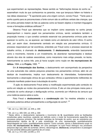 29
que experimentam as representações. Nesse sentido as "deformações léxicas do sonho se
assemelham muito às que conhecemos na paranóia, mas que tampouco faltam na histeria e
nas idéias obsessivas." 17
E apontando para uma origem comum, conclui Freud: "Tanto para o
sonho quanto para as psiconeuroses a fonte comum são os artifícios verbais das crianças, que
em certos períodos tratam de fato as palavras como se fossem objetos e inventam linguagens
novas e formações sintáticas artificiais".18
Observa Freud que elementos que se impõem como essenciais no sonho jamais
desempenham o mesmo papel nos pensamentos oníricos, sendo verdadeira também a
proposição inversa: o que constitui conteúdo essencial nos pensamentos oníricos pode nem
aparecer no sonho, ou, se aparecer, ser tratado como um elemento de valor ínfimo. O sonho
está, por assim dizer, diversamente centrado em relação aos pensamentos oníricos. O
processo responsável por tal ocorrência, entendido por Freud como o processo essencial do
trabalho onírico, é chamado de deslocamento. O deslocamento, entendido basicamente
como o movimento, inerente a um investimento, de abandonar representações e deslizar
através dos elos de cadeias associativas, como mecanismo mais antigo precede, na teoria,
historicamente os outros três. pois já havia surgido como noção em As neuropsicoses de
defesa, 1894, e no Projeto, 1895. 19
Em A Interpretação dos Sonhos, o deslocamento vem acompanhado da perspectiva
de uma subversão dos valores psíquicos presentes nos pensamentos oníricos; além de um
deslizar de investimentos, implica num deslocamento de intensidades, fundamentando
teoricamente a observação clínica de que conteúdos ínfimos e aparentemente indiferentes do
conteúdo manifesto podem levar à elucidação do sonho.
À ação do deslocamento Freud atribui a modificação experimentada pelo conteúdo do
sonho em relação ao núcleo dos pensamentos oníricos. É ele um dos principais meios para o
conteúdo do sonho alcançar a desfiguração onírica, ocorrendo por influência da censura que
uma instância exerce sobre a outra.
Para Freud o deslocamento e a condensação são "os mestres artesãos a cuja
atividade podemos atribuir principalmente a configuração do sonho". 20
17
AE, vol. 4, p. 309; GW, vol. II/III, p. 309
18
AE, vol. 4, p. 309; GW, vol. II/III, p. 309
19
Neste último, o deslocamento representa o movimento de Q. (quantidade) entre as facilitações
constituídas pelos neurônios, podendo ser definido como o modo de funcionamento específico dos
processos psíquicos primários. Ele também participa da formação do sonho, que se caracteriza por
deslocamentos rápidos de Q. e pela substituição de uma representação quantitativamente
desprivilegiada por outra, quantitativamente superior. Como conceito, vemos o deslocamento surgir no
ensaio As neuropsicoses de defesa, em uma passagem na qual Freud distingue nos processos
psíquicos algo que, além de aumentar, diminui, descarrega-se, desloca-se, comparando-o à passagem
de uma corrente elétrica pela superfície de um corpo.
20
AE, vol. 4, p. 313; GW, vol.II/III, p. 313
 