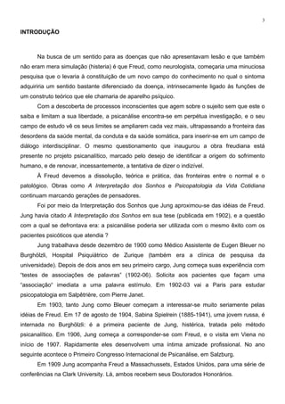 3
INTRODUÇÃO
Na busca de um sentido para as doenças que não apresentavam lesão e que também
não eram mera simulação (histeria) é que Freud, como neurologista, começaria uma minuciosa
pesquisa que o levaria à constituição de um novo campo do conhecimento no qual o sintoma
adquiriria um sentido bastante diferenciado da doença, intrinsecamente ligado às funções de
um construto teórico que ele chamaria de aparelho psíquico.
Com a descoberta de processos inconscientes que agem sobre o sujeito sem que este o
saiba e limitam a sua liberdade, a psicanálise encontra-se em perpétua investigação, e o seu
campo de estudo vê os seus limites se ampliarem cada vez mais, ultrapassando a fronteira das
desordens da saúde mental, da conduta e da saúde somática, para inserir-se em um campo de
diálogo interdisciplinar. O mesmo questionamento que inaugurou a obra freudiana está
presente no projeto psicanalítico, marcado pelo desejo de identificar a origem do sofrimento
humano, e de renovar, incessantemente, a tentativa de dizer o indizível.
À Freud devemos a dissolução, teórica e prática, das fronteiras entre o normal e o
patológico. Obras como A Interpretação dos Sonhos e Psicopatologia da Vida Cotidiana
continuam marcando gerações de pensadores.
Foi por meio da Interpretação dos Sonhos que Jung aproximou-se das idéias de Freud.
Jung havia citado A Interpretação dos Sonhos em sua tese (publicada em 1902), e a questão
com a qual se defrontava era: a psicanálise poderia ser utilizada com o mesmo êxito com os
pacientes psicóticos que atendia ?
Jung trabalhava desde dezembro de 1900 como Médico Assistente de Eugen Bleuer no
Burghölzli, Hospital Psiquiátrico de Zurique (também era a clínica de pesquisa da
universidade). Depois de dois anos em seu primeiro cargo, Jung começa suas experiência com
“testes de associações de palavras” (1902-06). Solicita aos pacientes que façam uma
“associação“ imediata a uma palavra estímulo. Em 1902-03 vai a Paris para estudar
psicopatologia em Salpêtrière, com Pierre Janet.
Em 1903, tanto Jung como Bleuer começam a interessar-se muito seriamente pelas
idéias de Freud. Em 17 de agosto de 1904, Sabina Spielrein (1885-1941), uma jovem russa, é
internada no Burghölzli: é a primeira paciente de Jung, histérica, tratada pelo método
psicanalítico. Em 1906, Jung começa a corresponder-se com Freud, e o visita em Viena no
início de 1907. Rapidamente eles desenvolvem uma íntima amizade profissional. No ano
seguinte acontece o Primeiro Congresso Internacional de Psicanálise, em Salzburg.
Em 1909 Jung acompanha Freud a Massachussets, Estados Unidos, para uma série de
conferências na Clark University. Lá, ambos recebem seus Doutorados Honorários.
 