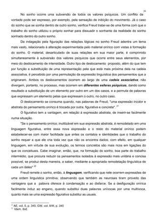 30
No sonho ocorre uma subversão de todos os valores psíquicos. Um conflito da
vontade pode ser expresso, por exemplo, pela sensação de inibição do movimento. Já o caso
do sonho que se sonha dentro de outro sonho, verifica Freud tratar-se de uma forma com que o
trabalho do sonho utilizou o próprio sonhar para dissuadir o sonhante da realidade do sonho
sonhado dentro do outro sonho.
Da indagação pela figuração das relações lógicas no sonho Freud adentra um tema
mais vasto, relacionado à alteração experimentada pelo material onírico com vistas à formação
do sonho. O material, desarticulado de suas relações em sua maior parte, é comprimido
simultaneamente à subversão dos valores psíquicos que ocorre entre seus elementos, por
meio do deslocamento de intensidade. Outro tipo de deslocamento proposto, além do que tem
por função a substituição de uma representação pela que está mais próxima dela na cadeia
associativa, é percebido por uma permutação da expressão linguística dos pensamentos que a
originaram. Ambos os deslocamentos ocorrem ao largo de uma cadeia associativa; não
divergem, portanto, no processo, mas ocorrem em diferentes esferas psíquicas, dando como
resultado a substituição de um elemento por outro em um dos casos, e a permuta de palavras
que expressam um elemento pelas que expressam o outro, no outro caso.
O deslocamento se consuma quando, nas palavras de Freud, "uma expressão incolor e
abstrata do pensamento onírico é trocada por outra, figurativa e concreta". 21
O figurativo tem a vantagem, em relação à expressão abstrata, de inserir-se facilmente
numa situação.
"Se o pensamento onírico, inutilizável em sua expressão abstrata, é remodelado em uma
linguagem figurativa, entre essa nova expressão e o resto do material onírico podem
estabelecer-se com maior facilidade que antes os contatos e identidades que o trabalho do
sonho requer e que ele cria toda vez que não os encontra dados; com efeito, em qualquer
linguagem, em virtude de sua evolução, os termos concretos são mais ricos em ligações do
que os conceituais. Cabe imaginar, então, que, na formação do sonho, boa parte do trabalho
intermédio, que procura reduzir os pensamentos isolados à expressão mais unitária e concisa
possível, se produz desta maneira, a saber, mediante a apropriada remodelação linguística de
cada um deles" 22
Freud remete o sonho, então, à linguagem, verificando que nele ocorrem expressões de
uma ordem linguística primitiva, observando que também as neuroses tiram proveito das
vantagens que a palavra oferece à condensação e ao disfarce. Se a desfiguração onírica
facilmente induz ao engano, quando substitui duas palavras unívocas por uma multívoca,
quanto mais se uma expressão figurativa substitui as usuais.
21
AE, vol. 5, p. 345; GW, vol. II/III, p. 345
22
Idem, ibid.
 