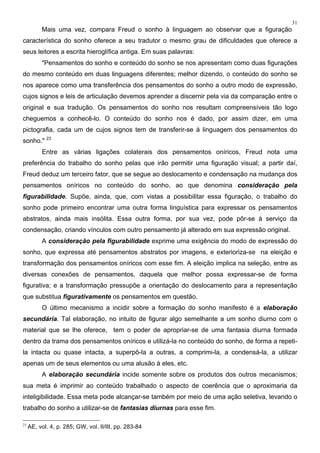31
Mais uma vez, compara Freud o sonho à linguagem ao observar que a figuração
característica do sonho oferece a seu tradutor o mesmo grau de dificuldades que oferece a
seus leitores a escrita hieroglífica antiga. Em suas palavras:
"Pensamentos do sonho e conteúdo do sonho se nos apresentam como duas figurações
do mesmo conteúdo em duas linguagens diferentes; melhor dizendo, o conteúdo do sonho se
nos aparece como uma transferência dos pensamentos do sonho a outro modo de expressão,
cujos signos e leis de articulação devemos aprender a discernir pela via da comparação entre o
original e sua tradução. Os pensamentos do sonho nos resultam compreensíveis tão logo
cheguemos a conhecê-lo. O conteúdo do sonho nos é dado, por assim dizer, em uma
pictografia, cada um de cujos signos tem de transferir-se à linguagem dos pensamentos do
sonho." 23
Entre as várias ligações colaterais dos pensamentos oníricos, Freud nota uma
preferência do trabalho do sonho pelas que irão permitir uma figuração visual; a partir daí,
Freud deduz um terceiro fator, que se segue ao deslocamento e condensação na mudança dos
pensamentos oníricos no conteúdo do sonho, ao que denomina consideração pela
figurabilidade. Supõe, ainda, que, com vistas a possibilitar essa figuração, o trabalho do
sonho pode primeiro encontrar uma outra forma linguística para expressar os pensamentos
abstratos, ainda mais insólita. Essa outra forma, por sua vez, pode pôr-se à serviço da
condensação, criando vínculos com outro pensamento já alterado em sua expressão original.
A consideração pela figurabilidade exprime uma exigência do modo de expressão do
sonho, que expressa até pensamentos abstratos por imagens, e exterioriza-se na eleição e
transformação dos pensamentos oníricos com esse fim. A eleição implica na seleção, entre as
diversas conexões de pensamentos, daquela que melhor possa expressar-se de forma
figurativa; e a transformação pressupõe a orientação do deslocamento para a representação
que substitua figurativamente os pensamentos em questão.
O último mecanismo a incidir sobre a formação do sonho manifesto é a elaboração
secundária. Tal elaboração, no intuito de figurar algo semelhante a um sonho diurno com o
material que se lhe oferece, tem o poder de apropriar-se de uma fantasia diurna formada
dentro da trama dos pensamentos oníricos e utilizá-la no conteúdo do sonho, de forma a repeti-
la intacta ou quase intacta, a superpô-la a outras, a comprimi-la, a condensá-la, a utilizar
apenas um de seus elementos ou uma alusão à eles, etc.
A elaboração secundária incide somente sobre os produtos dos outros mecanismos;
sua meta é imprimir ao conteúdo trabalhado o aspecto de coerência que o aproximaria da
inteligibilidade. Essa meta pode alcançar-se também por meio de uma ação seletiva, levando o
trabalho do sonho a utilizar-se de fantasias diurnas para esse fim.
23
AE, vol. 4, p. 285; GW, vol. II/III, pp. 283-84
 