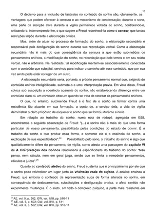 32
O decisivo para a inclusão de fantasias no conteúdo do sonho são, obviamente, as
vantagens que podem oferecer à censura e ao mecanismo de condensação; durante o sono,
uma parte da atenção ativa durante a vigília permanece voltada ao sonho, controlando-o,
criticando-o, interrompendo-lhe, o que sugere a Freud reconhecê-la como o censor, que tantas
restrições impõe durante a elaboração onírica.
Mas, além de atuar no processo de formação do sonho, a elaboração secundária é
responsável pela desfiguração do sonho durante sua reprodução verbal. Como a elaboração
secundária não é mais do que conseqüência da censura a que estão submetidos os
pensamentos oníricos, a modificação do sonho, na recordação que dele temos e em seu relato
verbal, não é arbitrária. Na realidade, tal modificação mantém-se associativamente conectada
com o conteúdo que substitui, servindo para indicar o caminho até esse conteúdo, que por sua
vez ainda pode estar no lugar de um outro.
A elaboração secundária seria, portanto, o próprio pensamento normal que, exigindo do
conteúdo onírico inteligibilidade, submete-o a uma interpretação prévia. Em vista disso, Freud
coloca sob suspeição a coerência aparente do sonho, não estabelecendo diferença entre um
conteúdo claro ou um conteúdo obscuro quando se trata de rastrear os pensamentos oníricos.
O que, no entanto, surpreende Freud é o fato de o sonho se formar contra uma
resistência tão atuante em sua formação, a ponto de, a serviço dela, a vida de vigília
demonstrar o claro propósito de esquecer o sonho que se formou durante a noite.
Em relação ao trabalho do sonho, numa nota de rodapé, agregada em l925,
encontramos a seguinte observação de Freud: "(...) o sonho não é mais do que uma forma
particular de nosso pensamento, possibilitada pelas condições do estado de dormir. É o
trabalho do sonho o que produz essa forma, e somente ele é a essência do sonho, a
explicação de sua especificidade".24
Possibilitado pelo sono, o trabalho do sonho é algo que
qualitativamente difere do pensamento de vigília, como atesta uma passagem do capítulo VI
de A Interpretação dos Sonhos relacionada à especificidade do trabalho do sonho: "Não
pensa, nem calcula, nem em geral julga, senão que se limita a remodelar pensamentos,
cálculos e juízos".25
Quanto ao conteúdo afetivo do sonho, Freud sustenta que é principalmente por ele que
o sonho pode reivindicar um lugar junto às vivências reais do sujeito. A análise ensinou a
Freud, que embora o conteúdo da representação surja de forma alterada no sonho, em
consequência de deslocamentos, substituições e desfiguração onírica, o afeto sentido não
experimenta mudanças. É o afeto, em todo o complexo psíquico, a parte mais resistente em
24
AE, vol. 5, p. 502; GW, vol. II/III, pp. 510-11
24
AE, vol. 5, p. 502; GW, vol. II/III, p. 511
24
AE, vol. 5, p. 502; GW, vol. II/III, pp. 510-11
 
