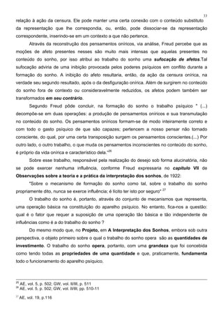 33
relação à ação da censura. Ele pode manter uma certa conexão com o conteúdo substituto
da representação que lhe correspondia, ou, então, pode dissociar-se da representação
correspondente, inserindo-se em um contexto a que não pertence.
Através da reconstrução dos pensamentos oníricos, via análise, Freud percebe que as
moções de afeto presentes nesses são muito mais intensas que aquelas presentes no
conteúdo do sonho, por isso atribui ao trabalho do sonho uma sufocação de afetos.Tal
sufocação adviria de uma inibição provocada pelos poderes psíquicos em conflito durante a
formação do sonho. A inibição do afeto resultaria, então, da ação da censura onírica, na
verdade seu segundo resultado, após o da desfiguração onírica. Além de surgirem no conteúdo
do sonho fora de contexto ou consideravelmente reduzidos, os afetos podem também ser
transformados em seu contrário.
Segundo Freud pôde concluir, na formação do sonho o trabalho psíquico " (...)
decompõe-se em duas operações: a produção de pensamentos oníricos e sua transmutação
no conteúdo do sonho. Os pensamentos oníricos formam-se de modo inteiramente correto e
com todo o gasto psíquico de que são capazes; pertencem a nosso pensar não tornado
consciente, do qual, por uma certa transposição surgem os pensamentos conscientes.(...) Por
outro lado, o outro trabalho, o que muda os pensamentos inconscientes no conteúdo do sonho,
é próprio da vida onírica e característico dela.”26
Sobre esse trabalho, responsável pela realização do desejo sob forma alucinatória, não
se pode exercer nenhuma influência, conforme Freud expressaria no capítulo VII de
Observações sobre a teoria e a prática da interpretação dos sonhos, de 1922:
"Sobre o mecanismo de formação do sonho como tal, sobre o trabalho do sonho
propriamente dito, nunca se exerce influência; é lícito ter isto por seguro" 27
O trabalho do sonho é, portanto, através do conjunto de mecanismos que representa,
uma operação básica na constituição do aparelho psíquico. No entanto, fica-nos a questão:
qual é o fator que requer a suposição de uma operação tão básica e tão independente de
influências como é a do trabalho do sonho ?
Do mesmo modo que, no Projeto, em A Interpretação dos Sonhos, embora sob outra
perspectiva, o objeto primeiro sobre o qual o trabalho do sonho opera são as quantidades de
investimento. O trabalho do sonho opera, portanto, com uma grandeza que foi concebida
como tendo todas as propriedades de uma quantidade e que, praticamente, fundamenta
todo o funcionamento do aparelho psíquico.
25
AE, vol. 5, p. 502; GW, vol. II/III, p. 511
26
AE, vol. 5, p. 502; GW, vol. II/III, pp. 510-11
27
AE, vol. 19, p.116
 