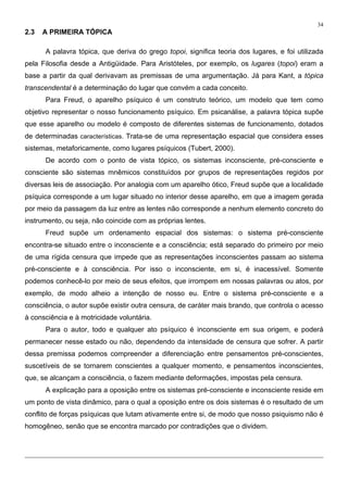 34
2.3 A PRIMEIRA TÓPICA
A palavra tópica, que deriva do grego topoi, significa teoria dos lugares, e foi utilizada
pela Filosofia desde a Antigüidade. Para Aristóteles, por exemplo, os lugares (topoi) eram a
base a partir da qual derivavam as premissas de uma argumentação. Já para Kant, a tópica
transcendental é a determinação do lugar que convém a cada conceito.
Para Freud, o aparelho psíquico é um construto teórico, um modelo que tem como
objetivo representar o nosso funcionamento psíquico. Em psicanálise, a palavra tópica supõe
que esse aparelho ou modelo é composto de diferentes sistemas de funcionamento, dotados
de determinadas características. Trata-se de uma representação espacial que considera esses
sistemas, metaforicamente, como lugares psíquicos (Tubert, 2000).
De acordo com o ponto de vista tópico, os sistemas inconsciente, pré-consciente e
consciente são sistemas mnêmicos constituídos por grupos de representações regidos por
diversas leis de associação. Por analogia com um aparelho ótico, Freud supõe que a localidade
psíquica corresponde a um lugar situado no interior desse aparelho, em que a imagem gerada
por meio da passagem da luz entre as lentes não corresponde a nenhum elemento concreto do
instrumento, ou seja, não coincide com as próprias lentes.
Freud supõe um ordenamento espacial dos sistemas: o sistema pré-consciente
encontra-se situado entre o inconsciente e a consciência; está separado do primeiro por meio
de uma rígida censura que impede que as representações inconscientes passam ao sistema
pré-consciente e à consciência. Por isso o inconsciente, em si, é inacessível. Somente
podemos conhecê-lo por meio de seus efeitos, que irrompem em nossas palavras ou atos, por
exemplo, de modo alheio a intenção de nosso eu. Entre o sistema pré-consciente e a
consciência, o autor supõe existir outra censura, de caráter mais brando, que controla o acesso
à consciência e à motricidade voluntária.
Para o autor, todo e qualquer ato psíquico é inconsciente em sua origem, e poderá
permanecer nesse estado ou não, dependendo da intensidade de censura que sofrer. A partir
dessa premissa podemos compreender a diferenciação entre pensamentos pré-conscientes,
suscetíveis de se tornarem conscientes a qualquer momento, e pensamentos inconscientes,
que, se alcançam a consciência, o fazem mediante deformações, impostas pela censura.
A explicação para a oposição entre os sistemas pré-consciente e inconsciente reside em
um ponto de vista dinâmico, para o qual a oposição entre os dois sistemas é o resultado de um
conflito de forças psíquicas que lutam ativamente entre si, de modo que nosso psiquismo não é
homogêneo, senão que se encontra marcado por contradições que o dividem.
 