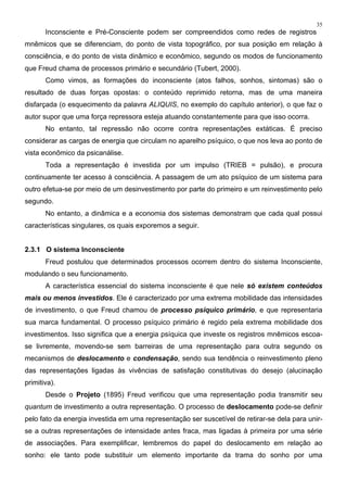 35
Inconsciente e Pré-Consciente podem ser compreendidos como redes de registros
mnêmicos que se diferenciam, do ponto de vista topográfico, por sua posição em relação à
consciência, e do ponto de vista dinâmico e econômico, segundo os modos de funcionamento
que Freud chama de processos primário e secundário (Tubert, 2000).
Como vimos, as formações do inconsciente (atos falhos, sonhos, sintomas) são o
resultado de duas forças opostas: o conteúdo reprimido retorna, mas de uma maneira
disfarçada (o esquecimento da palavra ALIQUIS, no exemplo do capítulo anterior), o que faz o
autor supor que uma força repressora esteja atuando constantemente para que isso ocorra.
No entanto, tal repressão não ocorre contra representações extáticas. É preciso
considerar as cargas de energia que circulam no aparelho psíquico, o que nos leva ao ponto de
vista econômico da psicanálise.
Toda a representação é investida por um impulso (TRIEB = pulsão), e procura
continuamente ter acesso à consciência. A passagem de um ato psíquico de um sistema para
outro efetua-se por meio de um desinvestimento por parte do primeiro e um reinvestimento pelo
segundo.
No entanto, a dinâmica e a economia dos sistemas demonstram que cada qual possui
características singulares, os quais exporemos a seguir.
2.3.1 O sistema Inconsciente
Freud postulou que determinados processos ocorrem dentro do sistema Inconsciente,
modulando o seu funcionamento.
A característica essencial do sistema inconsciente é que nele só existem conteúdos
mais ou menos investidos. Ele é caracterizado por uma extrema mobilidade das intensidades
de investimento, o que Freud chamou de processo psíquico primário, e que representaria
sua marca fundamental. O processo psíquico primário é regido pela extrema mobilidade dos
investimentos. Isso significa que a energia psíquica que investe os registros mnêmicos escoa-
se livremente, movendo-se sem barreiras de uma representação para outra segundo os
mecanismos de deslocamento e condensação, sendo sua tendência o reinvestimento pleno
das representações ligadas às vivências de satisfação constitutivas do desejo (alucinação
primitiva).
Desde o Projeto (1895) Freud verificou que uma representação podia transmitir seu
quantum de investimento a outra representação. O processo de deslocamento pode-se definir
pelo fato da energia investida em uma representação ser suscetível de retirar-se dela para unir-
se a outras representações de intensidade antes fraca, mas ligadas à primeira por uma série
de associações. Para exemplificar, lembremos do papel do deslocamento em relação ao
sonho: ele tanto pode substituir um elemento importante da trama do sonho por uma
 
