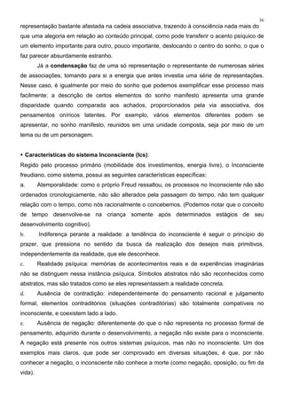 36
representação bastante afastada na cadeia associativa, trazendo à consciência nada mais do
que uma alegoria em relação ao conteúdo principal, como pode transferir o acento psíquico de
um elemento importante para outro, pouco importante, deslocando o centro do sonho, o que o
faz parecer absurdamente estranho.
Já a condensação faz de uma só representação o representante de numerosas séries
de associações, tomando para si a energia que antes investia uma série de representações.
Nesse caso, é igualmente por meio do sonho que podemos exemplificar esse processo mais
facilmente: a descrição de certos elementos do sonho manifesto apresenta uma grande
disparidade quando comparada aos achados, proporcionados pela via associativa, dos
pensamentos oníricos latentes. Por exemplo, vários elementos diferentes podem se
apresentar, no sonho manifesto, reunidos em uma unidade composta, seja por meio de um
tema ou de um personagem.
• Características do sistema Inconsciente (Ics):
Regido pelo processo primário (mobilidade dos investimentos, energia livre), o Inconsciente
freudiano, como sistema, possui as seguintes características específicas:
a. Atemporalidade: como o próprio Freud ressaltou, os processos no Inconsciente não são
ordenados cronologicamente, não são alterados pela passagem do tempo, não tem qualquer
relação com o tempo, como nós racionalmente o concebemos. (Podemos notar que o conceito
de tempo desenvolve-se na criança somente após determinados estágios de seu
desenvolvimento cognitivo).
b. Indiferença perante a realidade: a tendência do inconsciente é seguir o princípio do
prazer, que pressiona no sentido da busca da realização dos desejos mais primitivos,
independentemente da realidade, que ele desconhece.
c. Realidade psíquica: memórias de acontecimentos reais e de experiências imaginárias
não se distinguem nessa instância psíquica. Símbolos abstratos não são reconhecidos como
abstratos, mas são tratados como se eles representassem a realidade concreta.
d. Ausência de contradição: independentemente do pensamento racional e julgamento
formal, elementos contraditórios (situações contraditórias) são totalmente compatíveis no
inconsciente, e coexistem lado a lado.
e. Ausência de negação: diferentemente do que o não representa no processo formal de
pensamento, adquirido durante o desenvolvimento, a negação não existe para o inconsciente.
A negação está presente nos outros sistemas psíquicos, mas não no inconsciente. Um dos
exemplos mais claros, que pode ser comprovado em diversas situações, é que, por não
conhecer a negação, o inconsciente não conhece a morte (como negação, oposição, ou fim da
vida).
 