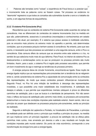 37
f. Palavras são tomadas como “coisas”: a experiência de Freud levou-o a postular que
o inconsciente trata as palavras como se fossem coisas. Tal processo se evidencia no
“desmonte” regressivo a que todos os conceitos são submetidos durante o sono e o trabalho do
sonho, e em algumas formas de esquizofrenia.
2.3.2 O sistema Pré-Consciente (Pcs)
Recordemos que os conteúdos do sistema Pré-Consciente estão ausentes do campo da
consciência, mas se diferenciam do conteúdos do sistema Inconsciente (Ics) na medida em
que são, potencialmente, acessíveis à consciência (recordações e conhecimentos em estado
potencial e não atual, por exemplo). É o sistema que possui acesso à motilidade voluntária,
pois se encontra mais próximo do extremo motor do aparelho e permite, sob determinadas
condições, que os processos psíquico tenham acesso à consciência. No entanto, para que isso
ocorra, é necessário que tais processos se submetam a uma segunda censura, entre o Pcs e a
consciência. Esta censura difere da censura que se encontra entre este sistema e o Ics, no
sentido de que seleciona muito mais do que deforma. Para Freud, no interior do sistema Pcs os
deslocamentos e condensações como os que se produzem no processo primário são muito
limitados. Assim, para o autor, o sistema Pcs é regido pelo processo secundário, que permite
um bom investimento do ego e restringe as tendências do processo primário.
A energia psíquica deixa de circular livremente, encontrando-se ligada. Essa noção de
energia ligada implica que as representações pré-conscientes tem a tendência de se religarem
entre si, sendo característica do sistema Pcs a capacidade de comunicação entre os conteúdos
das representações, de modo que esses conteúdos possam influenciar-se mutuamente.
Segundo Freud, no Pcs há uma inibição da tendência à descarga das representações
investidas, o que possibilita uma maior estabilidade dos investimentos. A satisfação dos
desejos é adiada, o que permite que experiências mentais coloquem à prova os diferentes
caminhos de satisfação, pois o que se busca é a identidade de pensamento. Por não serem
mais o reflexo da busca de satisfação pelo caminho mais direto, os processos pré-conscientes
testemunham a marca das condições impostas pela realidade exterior. Assim sendo, não é ao
princípio do prazer que obedecem os processos psíquicos pré-conscientes, senão ao princípio
da realidade.
Segundo a definição de Laplanche e Pontalis, no Vocabulário de Psicanálise, o princípio
da realidade pode ser definido como o princípio que modifica o princípio do prazer, na medida
em que impõe-se como um princípio regulador: a procura da satisfação não se efetua pelos
caminhos mais curtos, mas envereda por desvios e adia o seu resultado em função das
condições impostas pelo mundo exterior. Do ponto de vista econômico, corresponde a uma
transformação da energia livre para a energia ligada.
 