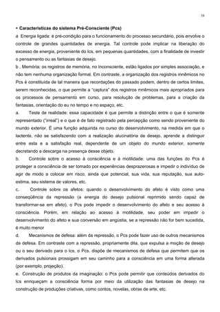 38
• Características do sistema Pré-Consciente (Pcs)
a Energia ligada: é pré-condição para o funcionamento do processo secundário, pois envolve o
controle de grandes quantidades de energia. Tal controle pode implicar na liberação do
excesso de energia, proveniente do Ics, em pequenas quantidades, com a finalidade de investir
o pensamento ou as fantasias de desejo.
b . Memória: os registros de memória, no Inconsciente, estão ligados por simples associação, e
não tem nenhuma organização formal. Em contraste, a organização dos registros mnêmicos no
Pcs é constituída de tal maneira que recordações do passado podem, dentro de certos limites,
serem reconhecidas, o que permite a “captura” dos registros mnêmicos mais apropriados para
os processos de pensamento em curso, para resolução de problemas, para a criação da
fantasias, orientação do eu no tempo e no espaço, etc.
a. Teste de realidade: essa capacidade é que permite a distinção entre o que é somente
representado (“irreal”) e o que é de fato registrado pela percepção como sendo proveniente do
mundo exterior. É uma função adquirida no curso do desenvolvimento, na medida em que o
lactente, não se satisfazendo com a realização alucinatória de desejo, aprende a distinguir
entre esta e a satisfação real, dependente de um objeto do mundo exterior, somente
decretando a descarga na presença desse objeto.
b. Controle sobre o acesso à consciência e à motilidade: uma das funções do Pcs é
proteger a consciência de ser tomado por experiências desprazerosas e impedir o indivíduo de
agir de modo a colocar em risco, ainda que potencial, sua vida, sua reputação, sua auto-
estima, seu sistema de valores, etc.
c. Controle sobre os afetos: quando o desenvolvimento do afeto é visto como uma
conseqüência da repressão (a energia do desejo pulsional reprimido sendo capaz de
transformar-se em afeto), o Pcs pode impedir o desenvolvimento do afeto e seu acesso à
consciência. Porém, em relação ao acesso à motilidade, seu poder em impedir o
desenvolvimento do afeto e sua conversão em angústia, se a repressão não for bem sucedida,
é muito menor
d. Mecanismos de defesa: além da repressão, o Pcs pode fazer uso de outros mecanismos
de defesa. Em contraste com a repressão, propriamente dita, que expulsa a moção de desejo
ou o seu derivado para o Ics, o Pcs. dispõe de mecanismos de defesa que permitem que os
derivados pulsionais prossigam em seu caminho para a consciência em uma forma alterada
(por exemplo, projeção).
e. Construção de produtos da imaginação: o Pcs pode permitir que conteúdos derivados do
Ics enriqueçam a consciência forma por meio da utilização das fantasias de desejo na
construção de produções criativas, como contos, novelas, obras de arte, etc.
 
