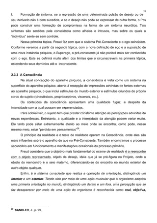 39
f. Formação de sintoma: se a repressão de uma determinada pulsão de desejo ou de
seu derivado não é bem sucedida, e se o desejo não pode se expressar de outra forma, o Pcs
pode construir uma formação de compromisso na forma de um sintoma neurótico. Tais
sintomas são sentidos pela consciência como alheios e intrusos, mas sobre os quais o
“indivíduo” sente-se sem controle.
Nessa primeira tópica, Freud faz com que o sistema Pré-Consciente e o ego coincidam.
Conforme veremos a partir da segunda tópica, com a nova definição de ego e a suposição de
uma nova instância psíquica, o Superego, o pré-consciente já não poderá mais ser confundido
com o ego. Este se definirá muito além dos limites que o circunscrevem na primeira tópica,
estendendo seus domínios até o inconsciente.
2.3.3 A Consciência
Na atual concepção do aparelho psíquico, a consciência é vista como um sistema na
superfície do aparelho psíquico, aberta à recepção de impressões advindas de fontes externas
ao aparelho psíquico, o que inclui estímulos do mundo exterior e estímulos oriundos do próprio
corpo do sujeito (cinestésicos, proprioceptivos, viscerais, etc.).
Os conteúdos da consciência apresentam uma qualidade fugaz, a despeito da
intensidade com a qual possam ser experenciados.
Para sobreviver, o sujeito tem que prestar constante atenção às percepções advindas de
novas experiências. Entretanto, a qualidade e a intensidade da atenção podem variar muito.
Ele tanto pode estar extremamente atento ao meio onde se encontra, como pode, nesse
mesmo meio, estar “perdido em pensamentos”28
.
O princípio da realidade e o teste de realidade operam na Consciência, onde eles são
mais influentes sobre o aparelho do que no Pré-Consciente. Também encontramos o processo
secundário em funcionamento e manifestações ocasionais do processo primário.
Freud considera que o objetivo mais fundamental do exame de realidade é o reencontro
com o objeto representado, objeto de desejo, idéia que já se pré-figura no Projeto, onde o
objeto do reencontro é o seio materno, diferenciando-se do encontro no mundo exterior de
outro objeto qualquer.
Enfim, é o sistema consciente que realiza a operação de orientação, distingüindo um
interior e um exterior. Tendo sido por meio de uma ação muscular que o organismo adquiriu
uma primeira orientação no mundo, dintingüindo um dentro e um fora, uma percepção que se
faz desaparecer por meio de uma ação do organismo é reconhecida como real, objetiva,
28
SANDLER, J., p. 99.
 