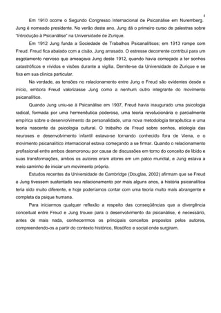 4
Em 1910 ocorre o Segundo Congresso Internacional de Psicanálise em Nuremberg.
Jung é nomeado presidente. No verão deste ano, Jung dá o primeiro curso de palestras sobre
“Introdução à Psicanálise” na Universidade de Zurique.
Em 1912 Jung funda a Sociedade de Trabalhos Psicanalíticos; em 1913 rompe com
Freud. Freud fica abalado com a cisão, Jung arrasado. O estresse decorrente contribui para um
esgotamento nervoso que ameaçava Jung deste 1912, quando havia começado a ter sonhos
catastróficos e vívidos e visões durante a vigília. Demite-se da Universidade de Zurique e se
fixa em sua clínica particular.
Na verdade, as tensões no relacionamento entre Jung e Freud são evidentes desde o
início, embora Freud valorizasse Jung como a nenhum outro integrante do movimento
psicanalítico.
Quando Jung uniu-se à Psicanálise em 1907, Freud havia inaugurado uma psicologia
radical, formada por uma hermenêutica poderosa, uma teoria revolucionária e parcialmente
empírica sobre o desenvolvimento da personalidade, uma nova metodologia terapêutica e uma
teoria nascente da psicologia cultural. O trabalho de Freud sobre sonhos, etiologia das
neuroses e desenvolvimento infantil estava-se tornando conhecido fora de Viena, e o
movimento psicanalítico internacional estava começando a se firmar. Quando o relacionamento
profissional entre ambos desmoronou por causa de discussões em torno do conceito de libido e
suas transformações, ambos os autores eram atores em um palco mundial, e Jung estava a
meio caminho de iniciar um movimento próprio.
Estudos recentes da Universidade de Cambridge (Douglas, 2002) afirmam que se Freud
e Jung tivessem sustentado seu relacionamento por mais alguns anos, a história psicanalítica
teria sido muito diferente, e hoje poderíamos contar com uma teoria muito mais abrangente e
completa da psique humana.
Para iniciarmos qualquer reflexão a respeito das conseqüências que a divergência
conceitual entre Freud e Jung trouxe para o desenvolvimento da psicanálise, é necessário,
antes de mais nada, conhecerrmos os principais conceitos propostos pelos autores,
compreendendo-os a partir do contexto histórico, filosófico e social onde surgiram.
 