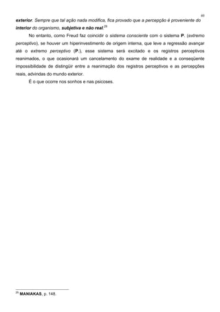 40
exterior. Sempre que tal ação nada modifica, fica provado que a percepção é proveniente do
interior do organismo, subjetiva e não real.29
No entanto, como Freud faz coincidir o sistema consciente com o sistema P. (extremo
perceptivo), se houver um hiperinvestimento de origem interna, que leve a regressão avançar
até o extremo perceptivo (P.), esse sistema será excitado e os registros perceptivos
reanimados, o que ocasionará um cancelamento do exame de realidade e a conseqüente
impossibilidade de distingüir entre a reanimação dos registros perceptivos e as percepções
reais, advindas do mundo exterior.
É o que ocorre nos sonhos e nas psicoses.
29
MANIAKAS, p. 148.
 