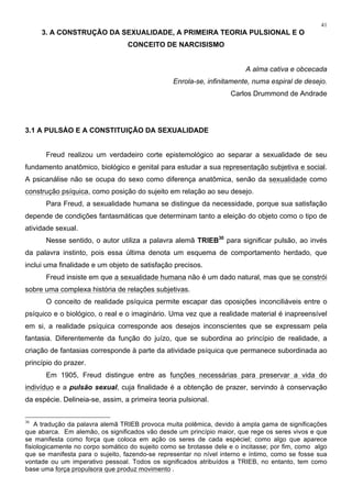41
3. A CONSTRUÇÃO DA SEXUALIDADE, A PRIMEIRA TEORIA PULSIONAL E O
CONCEITO DE NARCISISMO
A alma cativa e obcecada
Enrola-se, infinitamente, numa espiral de desejo.
Carlos Drummond de Andrade
3.1 A PULSÀO E A CONSTITUIÇÃO DA SEXUALIDADE
Freud realizou um verdadeiro corte epistemológico ao separar a sexualidade de seu
fundamento anatômico, biológico e genital para estudar a sua representação subjetiva e social.
A psicanálise não se ocupa do sexo como diferença anatômica, senão da sexualidade como
construção psíquica, como posição do sujeito em relação ao seu desejo.
Para Freud, a sexualidade humana se distingue da necessidade, porque sua satisfação
depende de condições fantasmáticas que determinam tanto a eleição do objeto como o tipo de
atividade sexual.
Nesse sentido, o autor utiliza a palavra alemã TRIEB30
para significar pulsão, ao invés
da palavra instinto, pois essa última denota um esquema de comportamento herdado, que
inclui uma finalidade e um objeto de satisfação precisos.
Freud insiste em que a sexualidade humana não é um dado natural, mas que se constrói
sobre uma complexa história de relações subjetivas.
O conceito de realidade psíquica permite escapar das oposições inconciliáveis entre o
psíquico e o biológico, o real e o imaginário. Uma vez que a realidade material é inapreensível
em si, a realidade psíquica corresponde aos desejos inconscientes que se expressam pela
fantasia. Diferentemente da função do juízo, que se subordina ao princípio de realidade, a
criação de fantasias corresponde à parte da atividade psíquica que permanece subordinada ao
princípio do prazer.
Em 1905, Freud distingue entre as funções necessárias para preservar a vida do
indivíduo e a pulsão sexual, cuja finalidade é a obtenção de prazer, servindo à conservação
da espécie. Delineia-se, assim, a primeira teoria pulsional.
30
A tradução da palavra alemã TRIEB provoca muita polêmica, devido à ampla gama de significações
que abarca. Em alemão, os significados vão desde um princípio maior, que rege os seres vivos e que
se manifesta como força que coloca em ação os seres de cada espéciel; como algo que aparece
fisiologicamente no corpo somático do sujeito como se brotasse dele e o incitasse; por fim, como algo
que se manifesta para o sujeito, fazendo-se representar no nível interno e íntimo, como se fosse sua
vontade ou um imperativo pessoal. Todos os significados atribuídos a TRIEB, no entanto, tem como
base uma força propulsora que produz movimento .
 