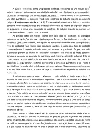 42
A pulsão é concebida como um processo dinâmico, consistindo de um impulso que
induz o organismo a desenvolver uma atividade particular, cujo objetivo é de suprimir o estado
de tensão, pela descarga que está na origem da pulsão. O próprio impulso é concebido como
um fator quantitativo; é, segundo Freud, uma exigência de trabalho imposta ao aparelho
psíquico [Pulsões e seus destinos (1915)]. É um conceito limite entre o anímico e o somático,
como um representante psíquico dos estímulos procedentes do interior do corpo que chegam
ao psiquismo, e como uma magnitude da exigência de trabalho imposta ao anímico em
conseqüência de sua conexão com o somático.
As pulsões estão em relação apenas com dois tipos de excitação: as excitações
externas e as excitações internas, cuja descarga se faz em conformidade com o princípio da
constância (que, como sabemos, tem o papel de manter constante ou o mais baixo possível o
nível de excitação). Para manter esse estado de equilíbrio, o sujeito pode fugir da excitação
quando esta vem do exterior, evitando, assim, um aumento de quantidade. Se, por outro lado,
a excitação provém do interior do organismo, exercendo sua pressão de modo contínuo,
somente a descarga do acúmulo de quantidade pode trazer a satisfação pulsional. Esta se
obtém graças a uma modificação da fonte interna de excitação por meio de uma ação
específica. A força (Drang), portanto, corresponde à dimensão quantitativa e se refere à
inevitabilidade da pulsão, distinguindo-a dos estímulos externos (dos quais é possível escapar),
e ao seu fator motor, isto é, a soma de força ou quantidade de exigência de trabalho que
representa.
A satisfação representa, assim o alvo para o qual a pulsão faz tender o organismo. O
objetivo de cada pulsão é, normalmente, específico. Toda a pulsão encontra sua fonte no
processo orgânico, físico-químico, que se encontra na origem daquela tensão. Como sabemos,
a sexualidade não se resume ao genital, e tendo sido construída ao longo da história do sujeito,
deve abranger fontes situadas em outras partes do corpo, a que Freud chamou de zonas
erógenas. Pela história do desenvolvimento humano, algumas áreas corporais específicas
parecem mais suscetíveis de converter-se em zonas erógenas. Por exemplo, a sucção, a zona
oral está suscetível de tornar-se erógena, fundamentalmente porque é uma parte do corpo
através da qual se realiza o intercâmbio com o meio ambiente, ao mesmo tempo que recebe a
máxima atenção, cuidados, e, portanto, uma carga de tensão externa por parte da mãe que
amamenta o bebê.
Assim sendo, a pulsão sexual não se apresenta como uma unidade dada, mas se
decompõe, na infância, em uma multiplicidade de pulsões parciais originadas nas diversas
zonas erógenas. No entanto, essas zonas erógenas não geram as pulsões sexuais de forma
espontânea, senão apoiadas sobre as funções de auto-conservação. Como já exemplificamos,
é o que sucede na atividade oral do bebê: o prazer que o bebê experimenta, decorrente da
 