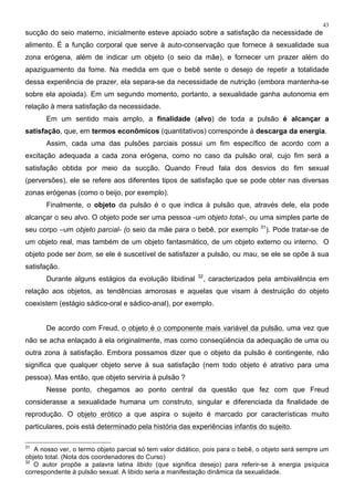 43
sucção do seio materno, inicialmente esteve apoiado sobre a satisfação da necessidade de
alimento. É a função corporal que serve à auto-conservação que fornece à sexualidade sua
zona erógena, além de indicar um objeto (o seio da mãe), e fornecer um prazer além do
apaziguamento da fome. Na medida em que o bebê sente o desejo de repetir a totalidade
dessa experiência de prazer, ela separa-se da necessidade de nutrição (embora mantenha-se
sobre ela apoiada). Em um segundo momento, portanto, a sexualidade ganha autonomia em
relação à mera satisfação da necessidade.
Em um sentido mais amplo, a finalidade (alvo) de toda a pulsão é alcançar a
satisfação, que, em termos econômicos (quantitativos) corresponde à descarga da energia.
Assim, cada uma das pulsões parciais possui um fim específico de acordo com a
excitação adequada a cada zona erógena, como no caso da pulsão oral, cujo fim será a
satisfação obtida por meio da sucção. Quando Freud fala dos desvios do fim sexual
(perversões), ele se refere aos diferentes tipos de satisfação que se pode obter nas diversas
zonas erógenas (como o beijo, por exemplo).
Finalmente, o objeto da pulsão é o que indica à pulsão que, através dele, ela pode
alcançar o seu alvo. O objeto pode ser uma pessoa -um objeto total-, ou uma simples parte de
seu corpo –um objeto parcial- (o seio da mãe para o bebê, por exemplo 31
). Pode tratar-se de
um objeto real, mas também de um objeto fantasmático, de um objeto externo ou interno. O
objeto pode ser bom, se ele é suscetível de satisfazer a pulsão, ou mau, se ele se opõe à sua
satisfação.
Durante alguns estágios da evolução libidinal 32
, caracterizados pela ambivalência em
relação aos objetos, as tendências amorosas e aquelas que visam à destruição do objeto
coexistem (estágio sádico-oral e sádico-anal), por exemplo.
De acordo com Freud, o objeto é o componente mais variável da pulsão, uma vez que
não se acha enlaçado à ela originalmente, mas como conseqüência da adequação de uma ou
outra zona à satisfação. Embora possamos dizer que o objeto da pulsão é contingente, não
significa que qualquer objeto serve à sua satisfação (nem todo objeto é atrativo para uma
pessoa). Mas então, que objeto serviria à pulsão ?
Nesse ponto, chegamos ao ponto central da questão que fez com que Freud
considerasse a sexualidade humana um construto, singular e diferenciada da finalidade de
reprodução. O objeto erótico a que aspira o sujeito é marcado por características muito
particulares, pois está determinado pela história das experiências infantis do sujeito.
31
A nosso ver, o termo objeto parcial só tem valor didático, pois para o bebê, o objeto será sempre um
objeto total. (Nota dos coordenadores do Curso)
32
O autor propõe a palavra latina libido (que significa desejo) para referir-se à energia psíquica
correspondente à pulsão sexual. A libido seria a manifestação dinâmica da sexualidade.
 