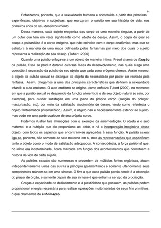 44
Enfatizamos, portanto, que a sexualidade humana é constituída a partir das primeiras
experiências, objetivas e subjetivas, que marcaram o sujeito em sua história de vida, nos
primeiros anos de seu desenvolvimento.
Dessa maneira, cada sujeito erogeniza seu corpo de uma maneira singular, a partir de
um outro que tem um valor significante como objeto de desejo. Assim, o corpo do qual se
ocupa a psicanálise é o corpo erógeno, que não coincide com o corpo anatômico, mas que se
estrutura à maneira de uma mapa delineado pelos fantasmas por meio dos quais o sujeito
representa a realização de seu desejo. (Tubert, 2000)
Quando uma pulsão enlaça-se a um objeto de maneira íntima, Freud chama de fixação
da pulsão. Essa se produz durante diversas faces do desenvolvimento, nas quais surge uma
oposição à separação da pulsão do seu objeto que cada zona erógena oferece. Assim mesmo,
o objeto da pulsão sexual se distingue do objeto da necessidade por poder ser recriado pela
fantasia. Assim, chegamos a uma das principais características que definem a sexualidade
infantil: o auto-erotismo. O auto-erotismo se origina, como enfatiza Tubert (2000), no momento
em que a pulsão sexual se desprende da função alimentícia e de seu objeto natural (o seio, por
exemplo), para buscar satisfação em uma parte do próprio corpo (sucção do polegar,
masturbação, etc), por meio da satisfação alucinatório de desejo, tendo como referência o
objeto fantasmático (internalizado). Assim, o objeto não é necessariamente exterior ao sujeito,
mas pode ser uma parte qualquer de seu próprio corpo.
Podemos ilustrar tais afirmações com o exemplo da amamentação. O objeto é o seio
materno, e a nutrição que ele proporciona ao bebê, e há a incorporação imaginária desse
objeto, com todos os aspectos que encontram-se agregados à essa função. A pulsão sexual
liga-se, portanto, não somente ao seio materno em si, mas às representações que especificam
tanto o objeto como o modo de satisfação adequados. A conseqüência, a força pulsional que,
no início era indeterminada, ficará marcada em função dos acontecimentos que constituem a
história de vida de cada sujeito.
As pulsões sexuais são numerosas e procedem de múltiplas fontes orgânicas, atuam
independentemente umas das outras a princípio (polimorfismo) e somente ulteriormente seus
componentes reúnem-se em uma síntese. O fim a que cada pulsão parcial tende é a obtenção
do prazer de órgão, e somente depois de sua síntese é que entram a serviço da procriação.
Graças a capacidade de deslocamento e à plasticidade que possuem, as pulsões podem
proporcionar energia necessária para realizar operações muito isoladas de seus fins primitivos,
o que chamamos de sublimação.
 