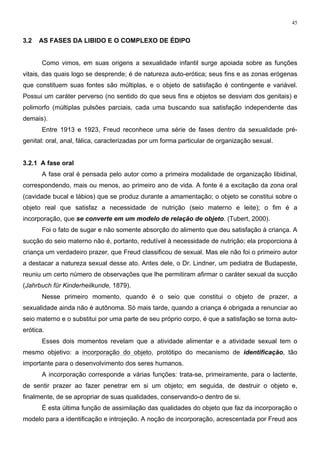 45
3.2 AS FASES DA LIBIDO E O COMPLEXO DE ÉDIPO
Como vimos, em suas origens a sexualidade infantil surge apoiada sobre as funções
vitais, das quais logo se desprende; é de natureza auto-erótica; seus fins e as zonas erógenas
que constituem suas fontes são múltiplas, e o objeto de satisfação é contingente e variável.
Possui um caráter perverso (no sentido do que seus fins e objetos se desviam dos genitais) e
polimorfo (múltiplas pulsões parciais, cada uma buscando sua satisfação independente das
demais).
Entre 1913 e 1923, Freud reconhece uma série de fases dentro da sexualidade pré-
genital: oral, anal, fálica, caracterizadas por um forma particular de organização sexual.
3.2.1 A fase oral
A fase oral é pensada pelo autor como a primeira modalidade de organização libidinal,
correspondendo, mais ou menos, ao primeiro ano de vida. A fonte é a excitação da zona oral
(cavidade bucal e lábios) que se produz durante a amamentação; o objeto se constitui sobre o
objeto real que satisfaz a necessidade de nutrição (seio materno e leite); o fim é a
incorporação, que se converte em um modelo de relação de objeto. (Tubert, 2000).
Foi o fato de sugar e não somente absorção do alimento que deu satisfação à criança. A
sucção do seio materno não é, portanto, redutível à necessidade de nutrição; ela proporciona à
criança um verdadeiro prazer, que Freud classificou de sexual. Mas ele não foi o primeiro autor
a destacar a natureza sexual desse ato. Antes dele, o Dr. Lindner, um pediatra de Budapeste,
reuniu um certo número de observações que lhe permitiram afirmar o caráter sexual da sucção
(Jahrbuch für Kinderheilkunde, 1879).
Nesse primeiro momento, quando é o seio que constitui o objeto de prazer, a
sexualidade ainda não é autônoma. Só mais tarde, quando a criança é obrigada a renunciar ao
seio materno e o substitui por uma parte de seu próprio corpo, é que a satisfação se torna auto-
erótica.
Esses dois momentos revelam que a atividade alimentar e a atividade sexual tem o
mesmo objetivo: a incorporação do objeto, protótipo do mecanismo de identificação, tão
importante para o desenvolvimento dos seres humanos.
A incorporação corresponde a várias funções: trata-se, primeiramente, para o lactente,
de sentir prazer ao fazer penetrar em si um objeto; em seguida, de destruir o objeto e,
finalmente, de se apropriar de suas qualidades, conservando-o dentro de si.
É esta última função de assimilação das qualidades do objeto que faz da incorporação o
modelo para a identificação e introjeção. A noção de incorporação, acrescentada por Freud aos
 