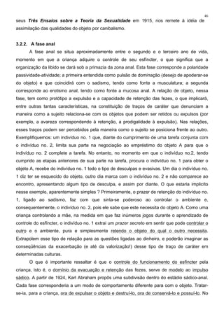 46
seus Três Ensaios sobre a Teoria da Sexualidade em 1915, nos remete à idéia de
assimilação das qualidades do objeto por canibalismo.
3.2.2. A fase anal
A fase anal se situa aproximadamente entre o segundo e o terceiro ano de vida,
momento em que a criança adquire o controle de seu esfíncter, o que significa que a
organização da libido se dará sob a primazia da zona anal. Esta fase corresponde a polaridade
passividade-atividade; a primeira entendida como pulsão de dominação (desejo de apoderar-se
do objeto) e que coincidirá com o sadismo, tendo como fonte a musculatura; a segunda
corresponde ao erotismo anal, tendo como fonte a mucosa anal. A relação de objeto, nessa
fase, tem como protótipo a expulsão e a capacidade de retenção das fezes, o que implicará,
entre outras tantas características, na constituição de traços de caráter que denunciam a
maneira como a sujeito relaciona-se com os objetos que podem ser retidos ou expulsos (por
exemplo, a avareza correspondendo à retenção, a prodigalidade à expulsão). Nas relações,
esses traços podem ser percebidos pela maneira como o sujeito se posiciona frente ao outro.
Exemplifiquemos: um indivíduo no. 1 que, diante do cumprimento de uma tarefa conjunta com
o indivíduo no. 2, limita sua parte na negociação ao empréstimo do objeto A para que o
indivíduo no. 2 complete a tarefa. No entanto, no momento em que o indivíduo no.2, tendo
cumprido as etapas anteriores de sua parte na tarefa, procura o indivíduo no. 1 para obter o
objeto A, recebe do indivíduo no. 1 todo o tipo de desculpas e evasivas. Um dia o indivíduo no.
1 diz ter se esquecido do objeto, outro dia marca com o indivíduo no. 2 e não comparece ao
encontro, apresentando algum tipo de desculpa, e assim por diante. O que estaria implicíto
nesse exemplo, aparentemente simples ? Primeiramente, o prazer de retenção do indivíduo no.
1, ligado ao sadismo, faz com que sinta-se poderoso ao controlar o ambiente e,
consequentemente, o indivíduo no. 2, pois ele sabe que este necessita do objeto A. Como uma
criança controlando a mãe, na medida em que faz inúmeros jogos durante o aprendizado de
controle do esfíncter, o indivíduo no. 1 extrai um prazer secreto em sentir que pode controlar o
outro e o ambiente, pura e simplesmente retendo o objeto do qual o outro necessita.
Extrapolem esse tipo de relação para as questões ligadas ao dinheiro, e poderão imaginar as
conseqüências da exacerbação (e até da valorização!) desse tipo de traço de caráter em
determinadas culturas.
O que é importante ressaltar é que o controle do funcionamento do esfíncter pela
criança, isto é, o domínio da evacuação e retenção das fezes, serve de modelo ao impulso
sádico. A partir de 1924, Karl Abraham propôs uma subdivisão dentro do estádio sádico-anal.
Cada fase corresponderia a um modo de comportamento diferente para com o objeto. Tratar-
se-ia, para a criança, ora de expulsar o objeto e destruí-lo, ora de conservá-lo e possuí-lo. No
 