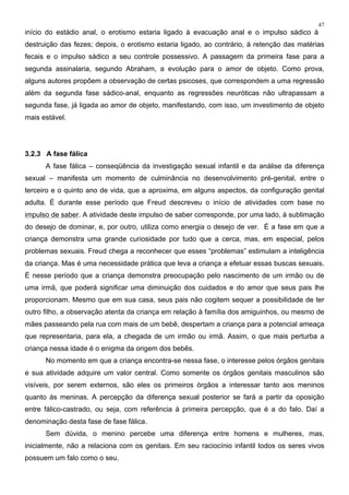 47
início do estádio anal, o erotismo estaria ligado à evacuação anal e o impulso sádico à
destruição das fezes; depois, o erotismo estaria ligado, ao contrário, à retenção das matérias
fecais e o impulso sádico a seu controle possessivo. A passagem da primeira fase para a
segunda assinalaria, segundo Abraham, a evolução para o amor de objeto. Como prova,
alguns autores propõem a observação de certas psicoses, que correspondem a uma regressão
além da segunda fase sádico-anal, enquanto as regressões neuróticas não ultrapassam a
segunda fase, já ligada ao amor de objeto, manifestando, com isso, um investimento de objeto
mais estável.
3.2.3 A fase fálica
A fase fálica – conseqüência da investigação sexual infantil e da análise da diferença
sexual – manifesta um momento de culminância no desenvolvimento pré-genital, entre o
terceiro e o quinto ano de vida, que a aproxima, em alguns aspectos, da configuração genital
adulta. É durante esse período que Freud descreveu o início de atividades com base no
impulso de saber. A atividade deste impulso de saber corresponde, por uma lado, à sublimação
do desejo de dominar, e, por outro, utiliza como energia o desejo de ver. É a fase em que a
criança demonstra uma grande curiosidade por tudo que a cerca, mas, em especial, pelos
problemas sexuais. Freud chega a reconhecer que esses “problemas” estimulam a inteligência
da criança. Mas é uma necessidade prática que leva a criança a efetuar essas buscas sexuais.
É nesse período que a criança demonstra preocupação pelo nascimento de um irmão ou de
uma irmã, que poderá significar uma diminuição dos cuidados e do amor que seus pais lhe
proporcionam. Mesmo que em sua casa, seus pais não cogitem sequer a possibilidade de ter
outro filho, a observação atenta da criança em relação à família dos amiguinhos, ou mesmo de
mães passeando pela rua com mais de um bebê, despertam a criança para a potencial ameaça
que representaria, para ela, a chegada de um irmão ou irmã. Assim, o que mais perturba a
criança nessa idade é o enigma da origem dos bebês.
No momento em que a criança encontra-se nessa fase, o interesse pelos órgãos genitais
e sua atividade adquire um valor central. Como somente os órgãos genitais masculinos são
visíveis, por serem externos, são eles os primeiros órgãos a interessar tanto aos meninos
quanto às meninas. A percepção da diferença sexual posterior se fará a partir da oposição
entre fálico-castrado, ou seja, com referência à primeira percepção, que é a do falo. Daí a
denominação desta fase de fase fálica.
Sem dúvida, o menino percebe uma diferença entre homens e mulheres, mas,
inicialmente, não a relaciona com os genitais. Em seu raciocínio infantil todos os seres vivos
possuem um falo como o seu.
 