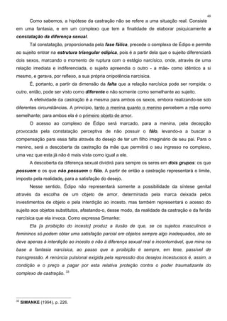 48
Como sabemos, a hipótese da castração não se refere a uma situação real. Consiste
em uma fantasia, e em um complexo que tem a finalidade de elaborar psiquicamente a
constatação da diferença sexual.
Tal constatação, proporcionada pela fase fálica, precede o complexo de Édipo e permite
ao sujeito entrar na estrutura triangular edípica, pois é a partir dela que o sujeito diferenciará
dois sexos, marcando o momento de ruptura com o estágio narcísico, onde, através de uma
relação imediata e indiferenciada, o sujeito apreendia o outro - a mãe- como idêntico a si
mesmo, e gerava, por reflexo, a sua própria onipotência narcísica.
É, portanto, a partir da dimensão da falta que a relação narcísica pode ser rompida: o
outro, então, pode ser visto como diferente e não somente como semelhante ao sujeito.
A efetividade da castração é a mesma para ambos os sexos, embora realizando-se sob
diferentes circunstâncias. A princípio, tanto a menina quanto o menino percebem a mãe como
semelhante; para ambos ela é o primeiro objeto de amor.
O acesso ao complexo de Édipo será marcado, para a menina, pela decepção
provocada pela constatação perceptiva de não possuir o fálo, levando-a a buscar a
compensação para essa falta através do desejo de ter um filho imaginário de seu pai. Para o
menino, será a descoberta da castração da mãe que permitirá o seu ingresso no complexo,
uma vez que esta já não é mais vista como igual a ele.
A descoberta da diferença sexual dividirá para sempre os seres em dois grupos: os que
possuem e os que não possuem o fálo. A partir de então a castração representará o limite,
imposto pela realidade, para a satisfação do desejo.
Nesse sentido, Édipo não representará somente a possibilidade da síntese genital
através da escolha de um objeto de amor, determinada pela marca deixada pelos
investimentos de objeto e pela interdição ao incesto, mas também representará o acesso do
sujeito aos objetos substitutos, afastando-o, desse modo, da realidade da castração e da ferida
narcísica que ela invoca. Como expressa Simanke:
Ela [a proibição do incesto] produz a ilusão de que, se os sujeitos masculinos e
femininos só podem obter uma satisfação parcial em objetos sempre algo inadequados, isto se
deve apenas à interdição ao incesto e não à diferença sexual real e incontornável, que mina na
base a fantasia narcísica, ao passo que a proibição é sempre, em tese, passível de
transgressão. A renúncia pulsional exigida pela repressão dos desejos incestuosos é, assim, a
condição e o preço a pagar por esta relativa proteção contra o poder traumatizante do
complexo de castração. 33
33
SIMANKE (1994), p. 226.
 