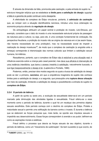49
É através da dimensão da falta, promovida pela castração, e pela entrada do sujeito na
estrutura triangular edípica que se estabelece o limite para a satisfação do desejo: suportar
a falta é a garantia de poder continuar como desejante.
A efetividade do complexo de Édipo vincula-se, portanto, à admissão da castração
que, ao romper com a situação identificatória narcísica, introduz uma nova ordenação na
economia psíquica através da regulação do desejo.
Os antropólogos atribuem um papel central à proibição do incesto. Lévi-Strauss, por
exemplo, considera que o tabú do incesto é uma necessidade estrutural própria da passagem
da natureza para a cultura; ou seja, para ele, é uma condição fundamental de civilização. Da
perspectiva freudiana, a proibição do incesto não se origina da natureza em si (se assim fosse,
não haveria necessidade de uma proibição!), mas na necessidade social de impedir a
realização do desejo incestuoso34
, de modo que o complexo de castração (a angústia ante a
ameaça) corresponde à interiorização das normas culturais que limitam a satisfação sexual
humana, há milênios.
Ressaltamos, portanto, que o complexo de Édipo não é redutível a uma situação real, à
influência exercida sobre a criança pelo casal parental, mas deve sua eficácia à intervenção de
uma instância interditória, que barra o acesso irrestrito à satisfação, naturalmente buscada, e
que liga inseparavelmente o desejo à lei. (Laplanche e Pontalis, 1988)
Podemos, então, precisar dois modos segundo os quais a busca de satisfação do desejo
pode se dar: a primeira, narcísica, em que a onipotência imaginária do sujeito não conhece
limites para a satisfação do desejo; e a segunda, que pressupõe uma ruptura dessa situação
por meio da castração, limitando a satisfação do desejo e possibilitando a entrada do sujeito no
complexo de Édipo.
3.2.4 O período de latência
A partir do quinto ou sexto ano, a evolução da sexualidade deter-se-á em um período
marcado pela diminuição das atividades ligadas à sexualidade. Freud referiu-se a esse
momento como o período de latência, durante o qual há um recalque dos primeiros objetos
sexuais escolhidos. Este período começa com o declínio do complexo de Édipo. Protela a
maturidade sexual e permite uma edificação da barreira contra o incesto. É durante a latência
que se elaboram as forças psíquicas que, mais tarde, se oporão aos impulsos sexuais e
impedirão seu desenvolvimento. Essas forças correspondem à aversão e ao pudor; definem-se
como as aspirações morais e estéticas.
Freud definiu o processo que desvia as forças sexuais de seu objetivo, durante o
período de latência, como um “mecanismo de sublimação”. Se bem sucedido (o que ocorre, de
34
TUBERT (2000), pp. 111-12.
 