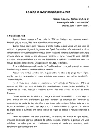 5
1. O INÍCIO DA INVESTIGAÇÃO PSICANALÍTICA
“Desses fantasmas tanto se enche o ar,
Que ninguém sabe como os evitar”
(Fausto, parte II, ato V, cena 5)
1. 1 Sigmund Freud
Sigmund Freud nasceu a 6 de maio de 1856 em Freiberg, um pequeno povoado
morávio, que, na época, fazia parte do Império Austro-húngaro.
Quando Freud estava com três anos, a família mudou-se para Viena. Um ano antes do
habitual, o pequeno Sigmund ingressou no Sperl Gymnasium. Os documentos ainda
conservados do instituto mostram que Freud foi um estudante brilhante: durante seis anos, foi o
primeiro aluno da classe e aos dezessete terminou o curso recebendo uma distinção
honorífica. Interessante notar que em seu exame para o acesso à Universidade, teve que
traduzir do grego para o alemão uma passagem do Édipo, de Sófocles.
A capacidade de expressão escrita de Freud haveria de conceder-lhe o mais importante
prêmio da língua alemã: o prêmio Goethe de literatura.
Possuía uma notável aptidão para línguas: além do latim e do grego, falava inglês,
francês, hebraico, e aprendeu por conta o italiano e o espanhol, esta última para ler Don
Quijote no original.
Freud iniciou seus estudos de medicina na Universidade de Viena, em 1873 e os
terminou em 1881, oito anos ao invés dos cinco habituais, porque cursou seminários não
obrigatórios de física, zoologia e filosofia: durante três anos assiste às aulas de Franz
Brentano.
Em seu quarto ano de faculdade começa a trabalhar no Laboratório de Fisiologia de
Ernst Brücke, um dos orientadores que mais haveriam de influenciar sua formação ao
transmitir-lhe os ideais do rigor científico e sua fé nos valores éticos. Brücke fazia parte da
escola de Helmholtz, que tencionava explicar todo o funcionamento do organismo em termos
de forças físicas e químicas; em última análise, as forças de atração e repulsão inerentes à
matéria.
Freud permaneceu seis anos (1876-1882) no Instituto de Brücke, no qual realizou
brilhantes pesquisas sobre a histologia do sistema nervoso, chegando a publicar uns vinte
trabalhos. Um deles pode ser considerados precursor da teoria dos neurônios, assim
denominado por Waldeyer em 1891.
 