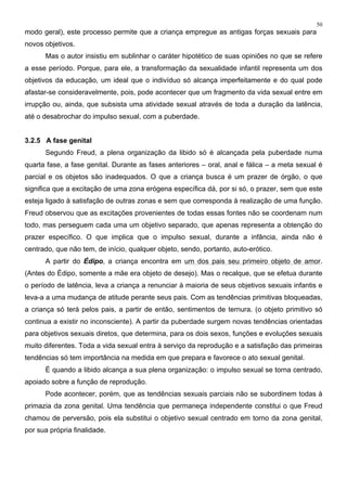 50
modo geral), este processo permite que a criança empregue as antigas forças sexuais para
novos objetivos.
Mas o autor insistiu em sublinhar o caráter hipotético de suas opiniões no que se refere
a esse período. Porque, para ele, a transformação da sexualidade infantil representa um dos
objetivos da educação, um ideal que o indivíduo só alcança imperfeitamente e do qual pode
afastar-se consideravelmente, pois, pode acontecer que um fragmento da vida sexual entre em
irrupção ou, ainda, que subsista uma atividade sexual através de toda a duração da latência,
até o desabrochar do impulso sexual, com a puberdade.
3.2.5 A fase genital
Segundo Freud, a plena organização da libido só é alcançada pela puberdade numa
quarta fase, a fase genital. Durante as fases anteriores – oral, anal e fálica – a meta sexual é
parcial e os objetos são inadequados. O que a criança busca é um prazer de órgão, o que
significa que a excitação de uma zona erógena específica dá, por si só, o prazer, sem que este
esteja ligado à satisfação de outras zonas e sem que corresponda à realização de uma função.
Freud observou que as excitações provenientes de todas essas fontes não se coordenam num
todo, mas perseguem cada uma um objetivo separado, que apenas representa a obtenção do
prazer específico. O que implica que o impulso sexual, durante a infância, ainda não é
centrado, que não tem, de início, qualquer objeto, sendo, portanto, auto-erótico.
A partir do Édipo, a criança encontra em um dos pais seu primeiro objeto de amor.
(Antes do Édipo, somente a mãe era objeto de desejo). Mas o recalque, que se efetua durante
o período de latência, leva a criança a renunciar à maioria de seus objetivos sexuais infantis e
leva-a a uma mudança de atitude perante seus pais. Com as tendências primitivas bloqueadas,
a criança só terá pelos pais, a partir de então, sentimentos de ternura. (o objeto primitivo só
continua a existir no inconsciente). A partir da puberdade surgem novas tendências orientadas
para objetivos sexuais diretos, que determina, para os dois sexos, funções e evoluções sexuais
muito diferentes. Toda a vida sexual entra à serviço da reprodução e a satisfação das primeiras
tendências só tem importância na medida em que prepara e favorece o ato sexual genital.
É quando a libido alcança a sua plena organização: o impulso sexual se torna centrado,
apoiado sobre a função de reprodução.
Pode acontecer, porém, que as tendências sexuais parciais não se subordinem todas à
primazia da zona genital. Uma tendência que permaneça independente constitui o que Freud
chamou de perversão, pois ela substitui o objetivo sexual centrado em torno da zona genital,
por sua própria finalidade.
 