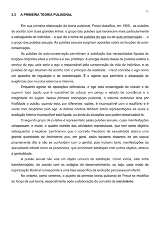 51
3.3 A PRIMEIRA TEORIA PULSIONAL
Em sua primeira elaboração da teoria pulsional, Freud classifica, em 1905, as pulsões
de acordo com duas grandes linhas: o grupo das pulsões que favorecem mais particularmente
a salvaguarda do indivíduo – a que dá o nome de pulsões do ego ou de auto-conservação - , e
o grupo das pulsões sexuais. As pulsões sexuais surgiriam apoiadas sobre as funções de auto-
conservação.
As pulsões de auto-conservação permitiriam a satisfação das necessidades ligadas às
funções corporais vitais e a fome é o seu protótipo. A energia dessa classe de pulsões estaria a
serviço do ego, pois seria o ego o responsável pela conservação da vida do indivíduo, e as
pulsões do ego atuariam de acordo com o princípio da realidade. Freud concebe o ego como
um aparelho de regulação e de coordenação. É o agente que permitiria a adaptação às
exigências dos mundos externos e internos.
Enquanto agente de operações defensivas, o ego está encarregado de reduzir e de
suprimir tudo aquilo que é suscetível de colocar em perigo o estado de constância e a
integridade do sujeito. Nessa primeira concepção pulsional, o sistema defensivo teria por
finalidade a pulsão, quando esta, por diferentes razões, é incompatível com o equilíbrio e é
vivida com desprazer pelo ego. A defesa incidiria também sobre representações às quais a
excitação interna incompatível está ligada, ou ainda às situações que podem desencadeá-la.
O segundo grupo de pulsões é representado pelas pulsões sexuais, cujas manifestações
ultrapassam, e muito, o quadro estreito das atividades reprodutoras, que tem como objetivo
salvaguardar a espécie. Lembremos que o conceito freudiano de sexualidade abarca uma
grande quantidade de fenômenos que, em geral, estão bastante distantes do ato sexual
propriamente dito e não se confundem com o genital, pois incluem tanto manifestações da
sexualidade infantil como as perversões, que encontram satisfação com outros objetos, alheios
à genitalidade.
A pulsão sexual não visa um objeto unívoco de satisfação. Como vimos, este sofre
transformações, de acordo com os estágios de desenvolvimento, ou seja, cada modo de
organização libidinal corresponde a uma fase específica da evolução psicossexual infantil.
No entanto, como veremos, o quadro da primeira teoria pulsional de Freud se modifica
ao longo de sua teoria, especialmente após a elaboração do conceito de narcisismo.
 