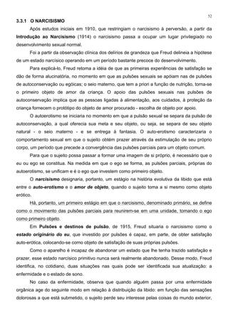 52
3.3.1 O NARCISISMO
Após estudos iniciais em 1910, que restringiam o narcisismo à perversão, a partir da
Introdução ao Narcisismo (1914) o narcisismo passa a ocupar um lugar privilegiado no
desenvolvimento sexual normal.
Foi a partir da observação clínica dos delírios de grandeza que Freud delineia a hipótese
de um estado narcísico operando em um período bastante precoce do desenvolvimento.
Para explicá-lo, Freud retoma a idéia de que as primeiras experiências de satisfação se
dão de forma alucinatória, no momento em que as pulsões sexuais se apóiam nas de pulsões
de autoconservação ou egóicas; o seio materno, que tem a priori a função de nutrição, torna-se
o primeiro objeto de amor da criança. O apoio das pulsões sexuais nas pulsões de
autoconservação implica que as pessoas ligadas à alimentação, aos cuidados, à proteção da
criança fornecem o protótipo do objeto de amor procurado - escolha de objeto por apoio.
O autoerotismo se iniciaria no momento em que a pulsão sexual se separa da pulsão de
autoconservação, a qual oferecia sua meta e seu objeto, ou seja, se separa de seu objeto
natural - o seio materno - e se entrega à fantasia. O auto-erotismo caracterizaria o
comportamento sexual em que o sujeito obtém prazer através da estimulação de seu próprio
corpo, um período que precede a convergência das pulsões parciais para um objeto comum.
Para que o sujeito possa passar a formar uma imagem de si próprio, é necessário que o
eu ou ego se constitua. Na medida em que o ego se forma, as pulsões parciais, próprias do
autoerotismo, se unificam e é o ego que investem como primeiro objeto.
O narcisismo designaria, portanto, um estágio na história evolutiva da libido que está
entre o auto-erotismo e o amor de objeto, quando o sujeito toma a si mesmo como objeto
erótico.
Há, portanto, um primeiro estágio em que o narcisismo, denominado primário, se define
como o movimento das pulsões parciais para reunirem-se em uma unidade, tomando o ego
como primeiro objeto.
Em Pulsões e destinos de pulsão, de 1915, Freud situaria o narcisismo como o
estado originário do eu, que investido por pulsões é capaz, em parte, de obter satisfação
auto-erótica, colocando-se como objeto de satisfação de suas próprias pulsões.
Como o aparelho é incapaz de abandonar um estado que lhe tenha trazido satisfação e
prazer, esse estado narcísico primitivo nunca será realmente abandonado. Desse modo, Freud
identifica, no cotidiano, duas situações nas quais pode ser identificada sua atualização: a
enfermidade e o estado de sono.
No caso da enfermidade, observa que quando alguém passa por uma enfermidade
orgânica age do seguinte modo em relação à distribuição da libido: em função das sensações
dolorosas a que está submetido, o sujeito perde seu interesse pelas coisas do mundo exterior,
 