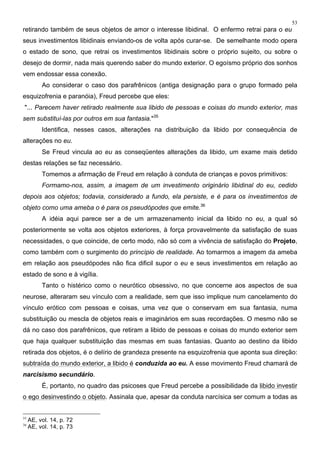 53
retirando também de seus objetos de amor o interesse libidinal. O enfermo retrai para o eu
seus investimentos libidinais enviando-os de volta após curar-se. De semelhante modo opera
o estado de sono, que retrai os investimentos libidinais sobre o próprio sujeito, ou sobre o
desejo de dormir, nada mais querendo saber do mundo exterior. O egoísmo próprio dos sonhos
vem endossar essa conexão.
Ao considerar o caso dos parafrênicos (antiga designação para o grupo formado pela
esquizofrenia e paranóia), Freud percebe que eles:
"... Parecem haver retirado realmente sua libido de pessoas e coisas do mundo exterior, mas
sem substituí-las por outros em sua fantasia."35
Identifica, nesses casos, alterações na distribuição da libido por consequência de
alterações no eu.
Se Freud vincula ao eu as conseqüentes alterações da libido, um exame mais detido
destas relações se faz necessário.
Tomemos a afirmação de Freud em relação à conduta de crianças e povos primitivos:
Formamo-nos, assim, a imagem de um investimento originário libidinal do eu, cedido
depois aos objetos; todavia, considerado a fundo, ela persiste, e é para os investimentos de
objeto como uma ameba o é para os pseudópodes que emite.36
A idéia aqui parece ser a de um armazenamento inicial da libido no eu, a qual só
posteriormente se volta aos objetos exteriores, à força provavelmente da satisfação de suas
necessidades, o que coincide, de certo modo, não só com a vivência de satisfação do Projeto,
como também com o surgimento do princípio de realidade. Ao tomarmos a imagem da ameba
em relação aos pseudópodes não fica dificil supor o eu e seus investimentos em relação ao
estado de sono e à vigília.
Tanto o histérico como o neurótico obsessivo, no que concerne aos aspectos de sua
neurose, alteraram seu vínculo com a realidade, sem que isso implique num cancelamento do
vínculo erótico com pessoas e coisas, uma vez que o conservam em sua fantasia, numa
substituição ou mescla de objetos reais e imaginários em suas recordações. O mesmo não se
dá no caso dos parafrênicos, que retiram a libido de pessoas e coisas do mundo exterior sem
que haja qualquer substituição das mesmas em suas fantasias. Quanto ao destino da libido
retirada dos objetos, é o delírio de grandeza presente na esquizofrenia que aponta sua direção:
subtraída do mundo exterior, a libido é conduzida ao eu. A esse movimento Freud chamará de
narcisismo secundário.
É, portanto, no quadro das psicoses que Freud percebe a possibilidade da libido investir
o ego desinvestindo o objeto. Assinala que, apesar da conduta narcísica ser comum a todas as
35
AE, vol. 14, p. 72
36
AE, vol. 14, p. 73
 