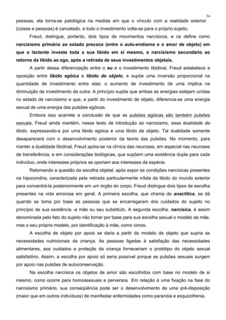 54
pessoas, ela torna-se patológica na medida em que o vínculo com a realidade exterior
(coisas e pessoas) é cancelado, e todo o investimento volta-se para o próprio sujeito.
Freud, distingue, portanto, dois tipos de movimentos narcísicos, e os define como
narcisismo primário ao estado precoce (entre o auto-erotismo e o amor de objeto) em
que o lactente investe toda a sua libido em si mesmo, e narcisismo secundário ao
retorno da libido ao ego, após a retirada de seus investimentos objetais.
A partir dessa diferenciação entre o eu e o investimento libidinal, Freud estabelece a
oposição entre libido egóica e libido de objeto, e supõe uma inversão proporcional na
quantidade de investimento entre elas: o aumento de investimento de uma implica na
diminuição de investimento da outra. A princípio supõe que ambas as energias estejam unidas
no estado de narcisismo e que, a partir do investimento de objeto, diferencia-se uma energia
sexual de uma energia das pulsões egóicas.
Embora isso acarrete a conclusão de que as pulsões egóicas são também pulsões
sexuais, Freud ainda mantém, nesse texto de introdução ao narcisismo, essa dualidade da
libido, expressando-a por uma libido egóica e uma libido de objeto. Tal dualidade somente
desaparecerá com o desenvolvimento posterior da teoria das pulsões. No momento, para
manter a dualidade libidinal, Freud apóia-se na clínica das neuroses, em especial nas neuroses
de transferência, e em considerações biológicas, que supõem uma existência dupla para cada
indivíduo, onde interesses próprios se oporiam aos interesses da espécie.
Retomando a questão da escolha objetal, após expor as condições narcísicas presentes
na hipocondria, caracterizada pela retirada particularmente nítida da libido do mundo exterior
para concentrá-la posteriormente em um órgão do corpo, Freud distingue dois tipos de escolha
presentes na vida amorosa em geral. A primeira escolha, que chama de anaclítica, se dá
quando se toma por base as pessoas que se encarregaram dos cuidados do sujeito no
princípio de sua existência -a mãe ou seu substituto. A segunda escolha, narcísica, é assim
denominada pelo fato do sujeito não tomar por base para sua escolha sexual o modelo da mãe,
mas o seu próprio modelo, por identificação à mãe, como vimos.
A escolha de objeto por apoio se daria a partir do modelo de objeto que supria as
necessidades nutricionais da criança. As pessoas ligadas à satisfação das necessidades
alimentares, aos cuidados e proteção da criança forneceriam o protótipo do objeto sexual
satisfatório. Assim, a escolha por apoio só seria possível porque as pulsões sexuais surgem
por apoio nas pulsões de autoconservação.
Na escolha narcísica os objetos de amor são escolhidos com base no modelo de si
mesmo, como ocorre para homossexuais e perversos Em relação à uma fixação na fase do
narcisismo primário, sua conseqüência pode ser o desenvolvimento de uma pré-disposição
(maior que em outros indivíduos) de manifestar enfermidades como paranóia e esquizofrenia.
 