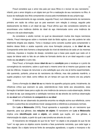 55
Freud considera que o amor dos pais por seus filhos é o reviver do seu narcisismo
infantil, pois o amor dirigido a um objeto tem por fim a realização de seu narcisismo no filho. A
busca da realização dos ilhós compreende a busca pela imortalidade de seu próprio ego.
O desenvolvimento do ego consiste, segundo Freud, num distanciamento do narcisismo
primário em razão da crítica que os pais exercem com relação à criança, seguido pelo
deslocamento da libido a um ideal de ego. Freud afirma que não consideraria estranho se
encontrasse uma instância distinta do ideal do ego interiorizada como uma instância de
censura e de auto-observação.
Ao considerar o adulto normal, no qual se desvanecem muitos dos traços narcísicos
infantis, Freud interroga-se sobre o montante total da libido egóica, que não poderia ter sido
totalmente dirigida aos objetos. Toma o recalque como conceito auxiliar para compreender o
destino dessa libido e acaba supondo uma nova formação psíquica, a de ideal do eu.
Comparando entre dois homens a desproporção do nível de tolerância de cada um às mesmas
vivências, impulsos e moções de desejo, considera que a base para aquilo que cada um é
capaz de tolerar está no fato de um deles ter formado dentro de si um ideal segundo o qual
mede seu eu atual e o outro não.
Para Freud, a formação desse ideal do eu é a condição para o recalque e o ponto de
convergência do narcisismo, sobre o qual recai o mesmo amor de si mesmo que gozava o eu
real da infância. Incapaz de renunciar a uma satisfação que uma vez já tenha experimentado,
não querendo, portanto, privar-se do narcisismo da infância, mas não podendo mantê-lo, o
sujeito projeta-o num ideal, como reflexo de um tempo em que ele mesmo era seu próprio
ideal.
Como a formação do ideal do eu no interior do aparelho psíquico parte, inicialmente, da
influência crítica que exercem os pais, estendendo-se mais tarde aos educadores, essa
formação é também base para a ação de uma instância de censura e auto-observação, distinta
do ideal do eu, que asseguraria a satisfação narcísica do eu através da contínua observação
do eu atual com a finalidade de compará-lo ao eu ideal.
O delírio de ser observado da paranóia encontra na relação acima sua referência, como
também a autocrítica da consciência moral -assegurando a referência a processos normais.
Em Luto e Melancolia (1915), Freud apresenta a suposição de um narcisismo que
depende, para sua gênese, das relações de objeto. O narcisismo em Luto e Melancolia
implica uma identificação com o objeto, um estado que supõe, em sua gênese, a
interiorização do objeto, a partir do qual o eu constitui-se através do outro.
O mecanismo de introjeção do que há de “bom” no objeto e de projeção do que há de
“ruim” no ego para os objetos ocorre durante a fase puramente narcisista, que cede lugar a
fase objetal. Se o objeto torna-se fonte de sensações agradáveis, o sujeito o incorpora e diz
 